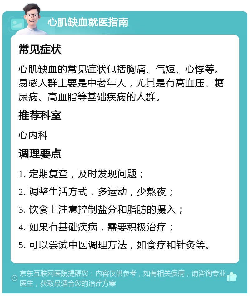 心肌缺血就医指南 常见症状 心肌缺血的常见症状包括胸痛、气短、心悸等。易感人群主要是中老年人，尤其是有高血压、糖尿病、高血脂等基础疾病的人群。 推荐科室 心内科 调理要点 1. 定期复查，及时发现问题； 2. 调整生活方式，多运动，少熬夜； 3. 饮食上注意控制盐分和脂肪的摄入； 4. 如果有基础疾病，需要积极治疗； 5. 可以尝试中医调理方法，如食疗和针灸等。