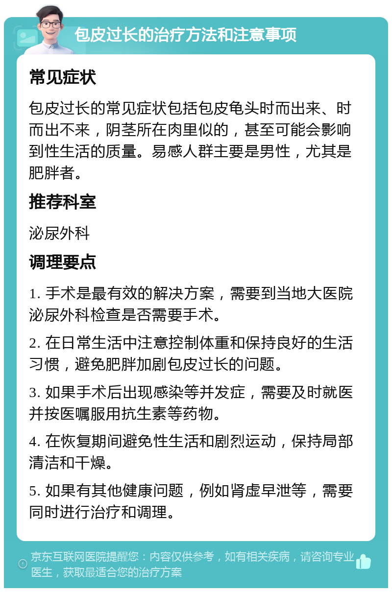 包皮过长的治疗方法和注意事项 常见症状 包皮过长的常见症状包括包皮龟头时而出来、时而出不来，阴茎所在肉里似的，甚至可能会影响到性生活的质量。易感人群主要是男性，尤其是肥胖者。 推荐科室 泌尿外科 调理要点 1. 手术是最有效的解决方案，需要到当地大医院泌尿外科检查是否需要手术。 2. 在日常生活中注意控制体重和保持良好的生活习惯，避免肥胖加剧包皮过长的问题。 3. 如果手术后出现感染等并发症，需要及时就医并按医嘱服用抗生素等药物。 4. 在恢复期间避免性生活和剧烈运动，保持局部清洁和干燥。 5. 如果有其他健康问题，例如肾虚早泄等，需要同时进行治疗和调理。