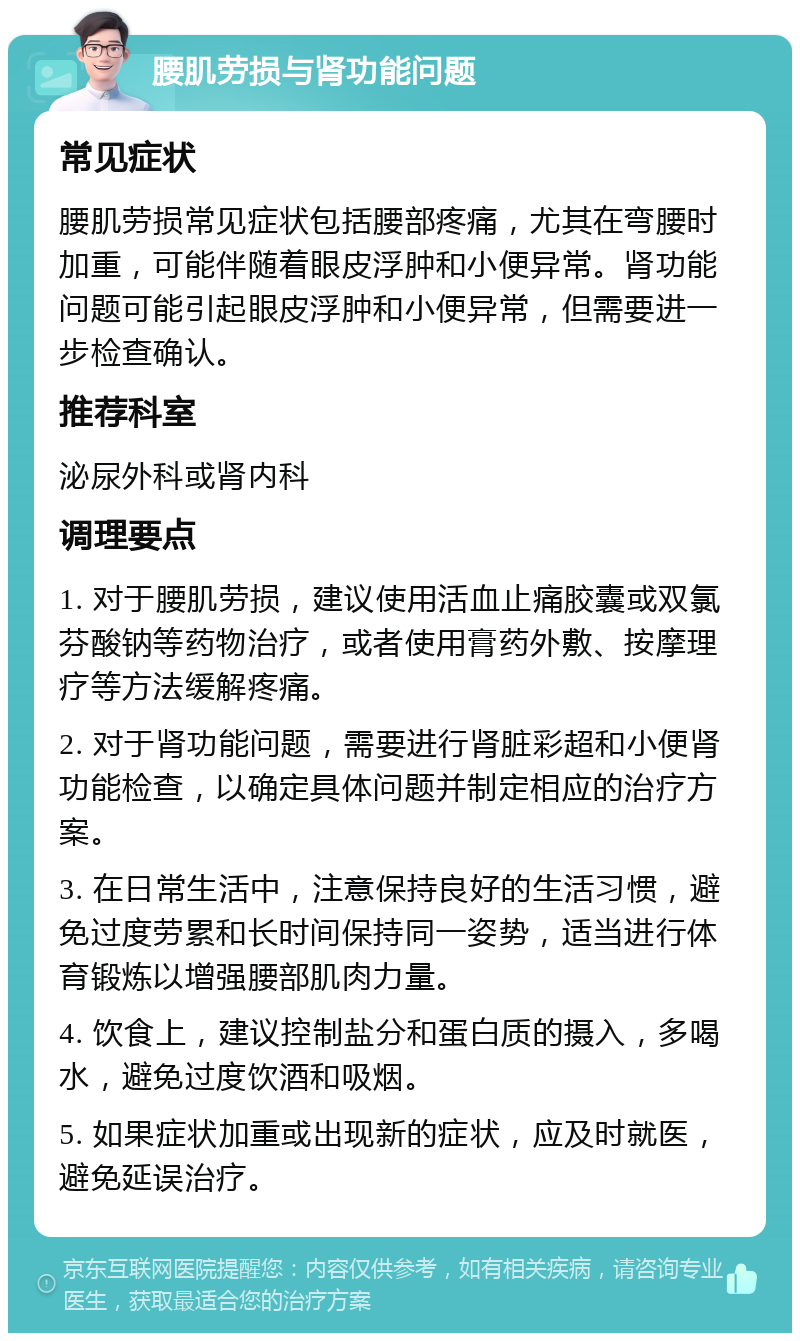 腰肌劳损与肾功能问题 常见症状 腰肌劳损常见症状包括腰部疼痛，尤其在弯腰时加重，可能伴随着眼皮浮肿和小便异常。肾功能问题可能引起眼皮浮肿和小便异常，但需要进一步检查确认。 推荐科室 泌尿外科或肾内科 调理要点 1. 对于腰肌劳损，建议使用活血止痛胶囊或双氯芬酸钠等药物治疗，或者使用膏药外敷、按摩理疗等方法缓解疼痛。 2. 对于肾功能问题，需要进行肾脏彩超和小便肾功能检查，以确定具体问题并制定相应的治疗方案。 3. 在日常生活中，注意保持良好的生活习惯，避免过度劳累和长时间保持同一姿势，适当进行体育锻炼以增强腰部肌肉力量。 4. 饮食上，建议控制盐分和蛋白质的摄入，多喝水，避免过度饮酒和吸烟。 5. 如果症状加重或出现新的症状，应及时就医，避免延误治疗。