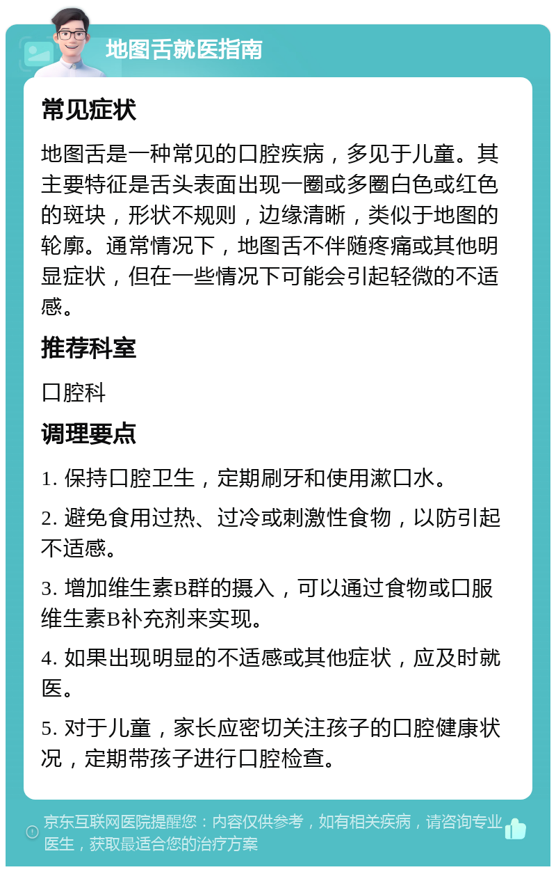 地图舌就医指南 常见症状 地图舌是一种常见的口腔疾病，多见于儿童。其主要特征是舌头表面出现一圈或多圈白色或红色的斑块，形状不规则，边缘清晰，类似于地图的轮廓。通常情况下，地图舌不伴随疼痛或其他明显症状，但在一些情况下可能会引起轻微的不适感。 推荐科室 口腔科 调理要点 1. 保持口腔卫生，定期刷牙和使用漱口水。 2. 避免食用过热、过冷或刺激性食物，以防引起不适感。 3. 增加维生素B群的摄入，可以通过食物或口服维生素B补充剂来实现。 4. 如果出现明显的不适感或其他症状，应及时就医。 5. 对于儿童，家长应密切关注孩子的口腔健康状况，定期带孩子进行口腔检查。