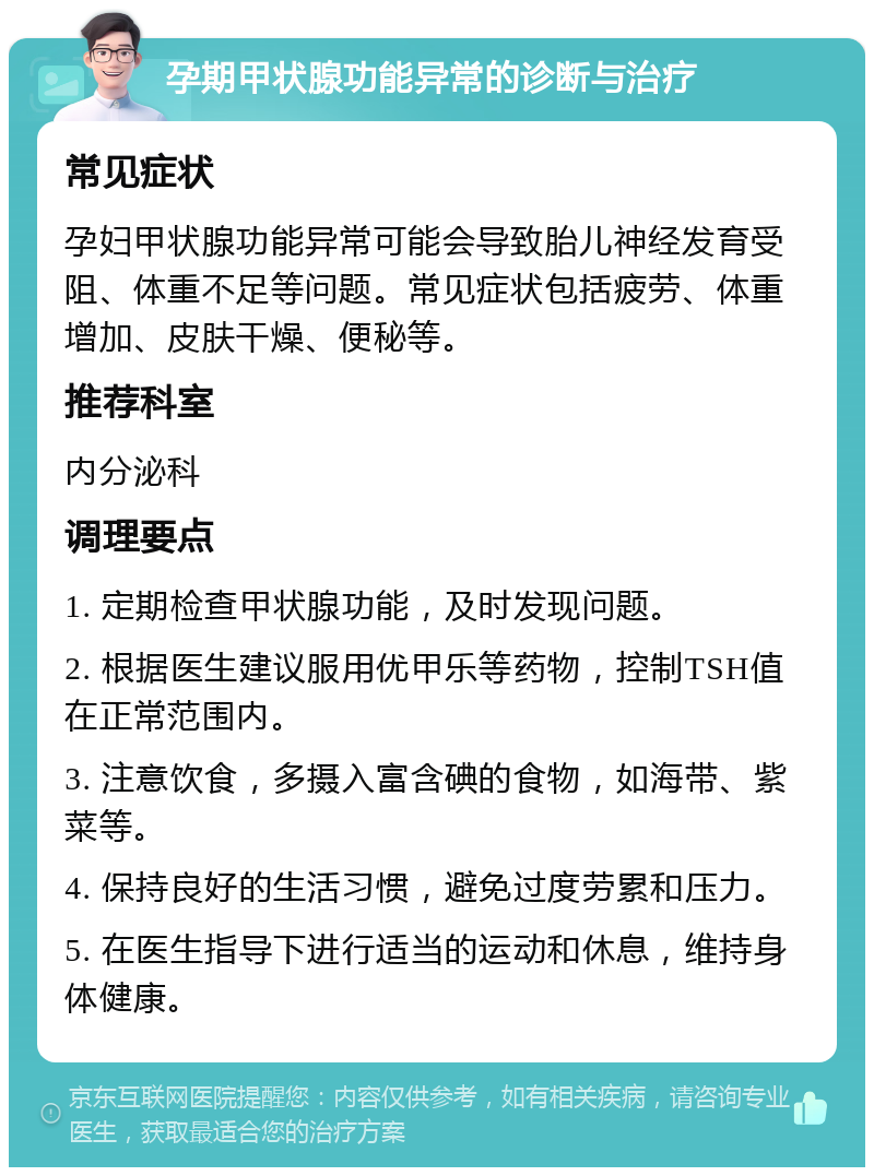 孕期甲状腺功能异常的诊断与治疗 常见症状 孕妇甲状腺功能异常可能会导致胎儿神经发育受阻、体重不足等问题。常见症状包括疲劳、体重增加、皮肤干燥、便秘等。 推荐科室 内分泌科 调理要点 1. 定期检查甲状腺功能，及时发现问题。 2. 根据医生建议服用优甲乐等药物，控制TSH值在正常范围内。 3. 注意饮食，多摄入富含碘的食物，如海带、紫菜等。 4. 保持良好的生活习惯，避免过度劳累和压力。 5. 在医生指导下进行适当的运动和休息，维持身体健康。