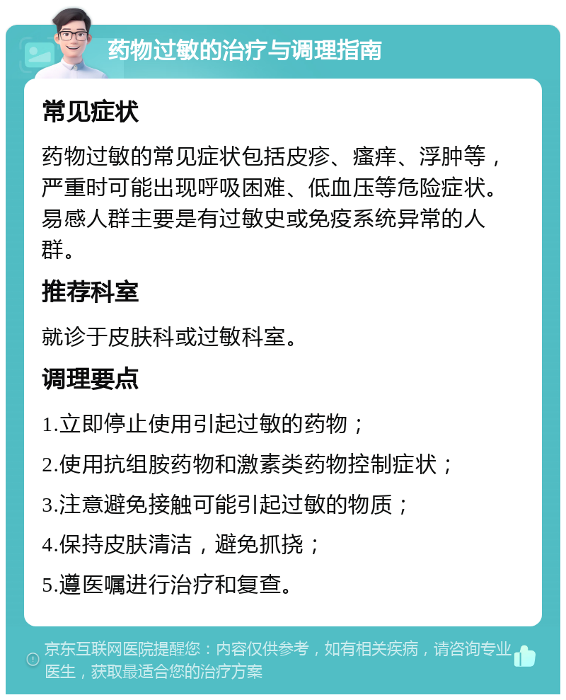 药物过敏的治疗与调理指南 常见症状 药物过敏的常见症状包括皮疹、瘙痒、浮肿等，严重时可能出现呼吸困难、低血压等危险症状。易感人群主要是有过敏史或免疫系统异常的人群。 推荐科室 就诊于皮肤科或过敏科室。 调理要点 1.立即停止使用引起过敏的药物； 2.使用抗组胺药物和激素类药物控制症状； 3.注意避免接触可能引起过敏的物质； 4.保持皮肤清洁，避免抓挠； 5.遵医嘱进行治疗和复查。