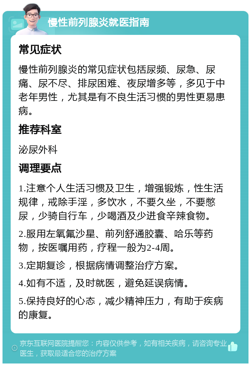 慢性前列腺炎就医指南 常见症状 慢性前列腺炎的常见症状包括尿频、尿急、尿痛、尿不尽、排尿困难、夜尿增多等，多见于中老年男性，尤其是有不良生活习惯的男性更易患病。 推荐科室 泌尿外科 调理要点 1.注意个人生活习惯及卫生，增强锻炼，性生活规律，戒除手淫，多饮水，不要久坐，不要憋尿，少骑自行车，少喝酒及少进食辛辣食物。 2.服用左氧氟沙星、前列舒通胶囊、哈乐等药物，按医嘱用药，疗程一般为2-4周。 3.定期复诊，根据病情调整治疗方案。 4.如有不适，及时就医，避免延误病情。 5.保持良好的心态，减少精神压力，有助于疾病的康复。