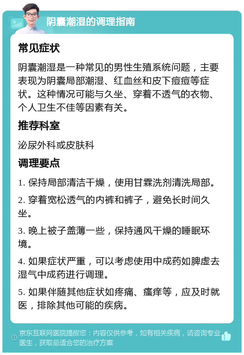 阴囊潮湿的调理指南 常见症状 阴囊潮湿是一种常见的男性生殖系统问题，主要表现为阴囊局部潮湿、红血丝和皮下痘痘等症状。这种情况可能与久坐、穿着不透气的衣物、个人卫生不佳等因素有关。 推荐科室 泌尿外科或皮肤科 调理要点 1. 保持局部清洁干燥，使用甘霖洗剂清洗局部。 2. 穿着宽松透气的内裤和裤子，避免长时间久坐。 3. 晚上被子盖薄一些，保持通风干燥的睡眠环境。 4. 如果症状严重，可以考虑使用中成药如脾虚去湿气中成药进行调理。 5. 如果伴随其他症状如疼痛、瘙痒等，应及时就医，排除其他可能的疾病。