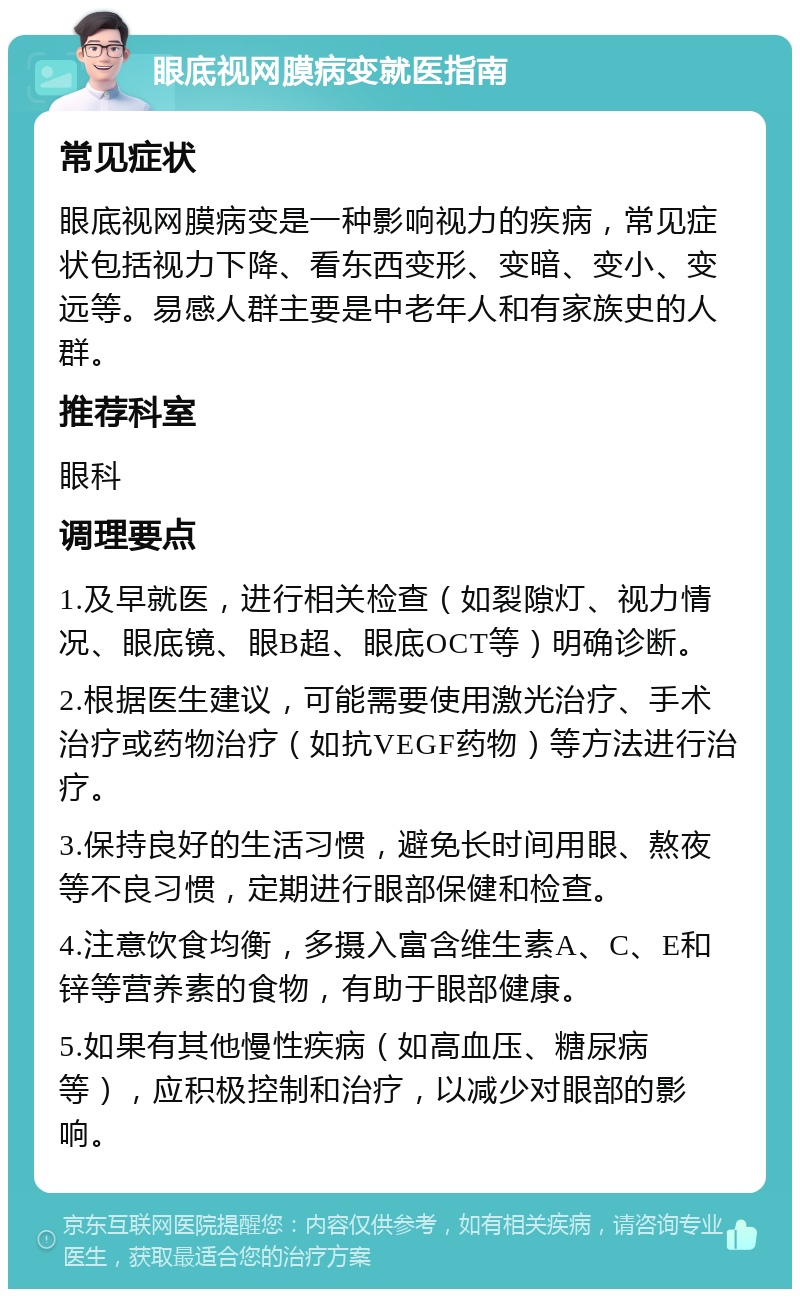 眼底视网膜病变就医指南 常见症状 眼底视网膜病变是一种影响视力的疾病，常见症状包括视力下降、看东西变形、变暗、变小、变远等。易感人群主要是中老年人和有家族史的人群。 推荐科室 眼科 调理要点 1.及早就医，进行相关检查（如裂隙灯、视力情况、眼底镜、眼B超、眼底OCT等）明确诊断。 2.根据医生建议，可能需要使用激光治疗、手术治疗或药物治疗（如抗VEGF药物）等方法进行治疗。 3.保持良好的生活习惯，避免长时间用眼、熬夜等不良习惯，定期进行眼部保健和检查。 4.注意饮食均衡，多摄入富含维生素A、C、E和锌等营养素的食物，有助于眼部健康。 5.如果有其他慢性疾病（如高血压、糖尿病等），应积极控制和治疗，以减少对眼部的影响。