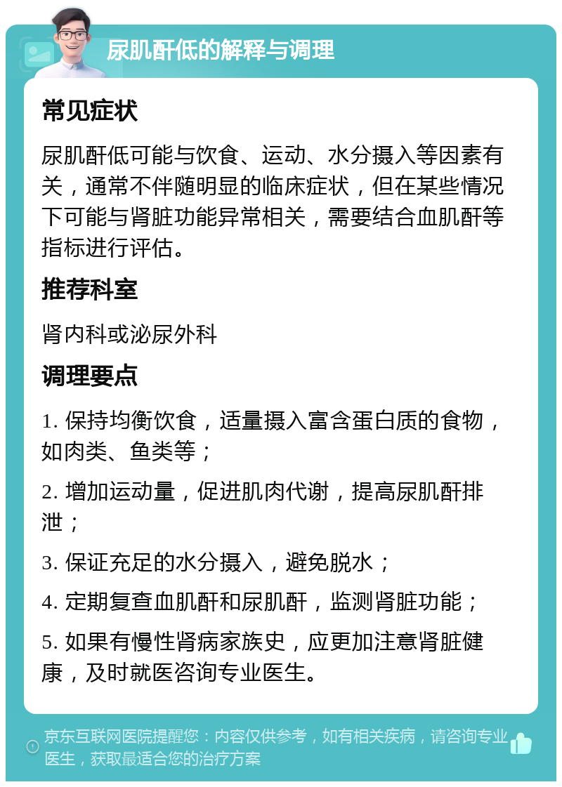 尿肌酐低的解释与调理 常见症状 尿肌酐低可能与饮食、运动、水分摄入等因素有关，通常不伴随明显的临床症状，但在某些情况下可能与肾脏功能异常相关，需要结合血肌酐等指标进行评估。 推荐科室 肾内科或泌尿外科 调理要点 1. 保持均衡饮食，适量摄入富含蛋白质的食物，如肉类、鱼类等； 2. 增加运动量，促进肌肉代谢，提高尿肌酐排泄； 3. 保证充足的水分摄入，避免脱水； 4. 定期复查血肌酐和尿肌酐，监测肾脏功能； 5. 如果有慢性肾病家族史，应更加注意肾脏健康，及时就医咨询专业医生。