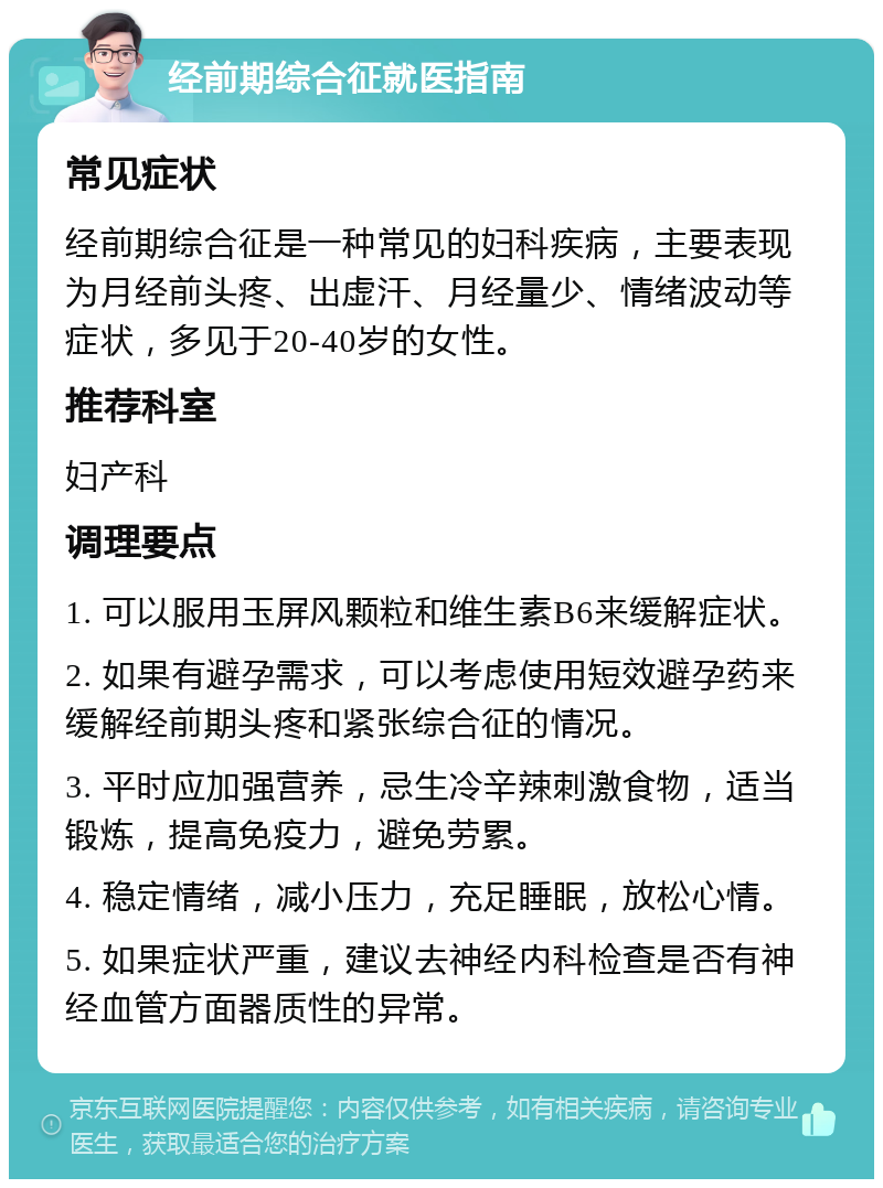 经前期综合征就医指南 常见症状 经前期综合征是一种常见的妇科疾病，主要表现为月经前头疼、出虚汗、月经量少、情绪波动等症状，多见于20-40岁的女性。 推荐科室 妇产科 调理要点 1. 可以服用玉屏风颗粒和维生素B6来缓解症状。 2. 如果有避孕需求，可以考虑使用短效避孕药来缓解经前期头疼和紧张综合征的情况。 3. 平时应加强营养，忌生冷辛辣刺激食物，适当锻炼，提高免疫力，避免劳累。 4. 稳定情绪，减小压力，充足睡眠，放松心情。 5. 如果症状严重，建议去神经内科检查是否有神经血管方面器质性的异常。