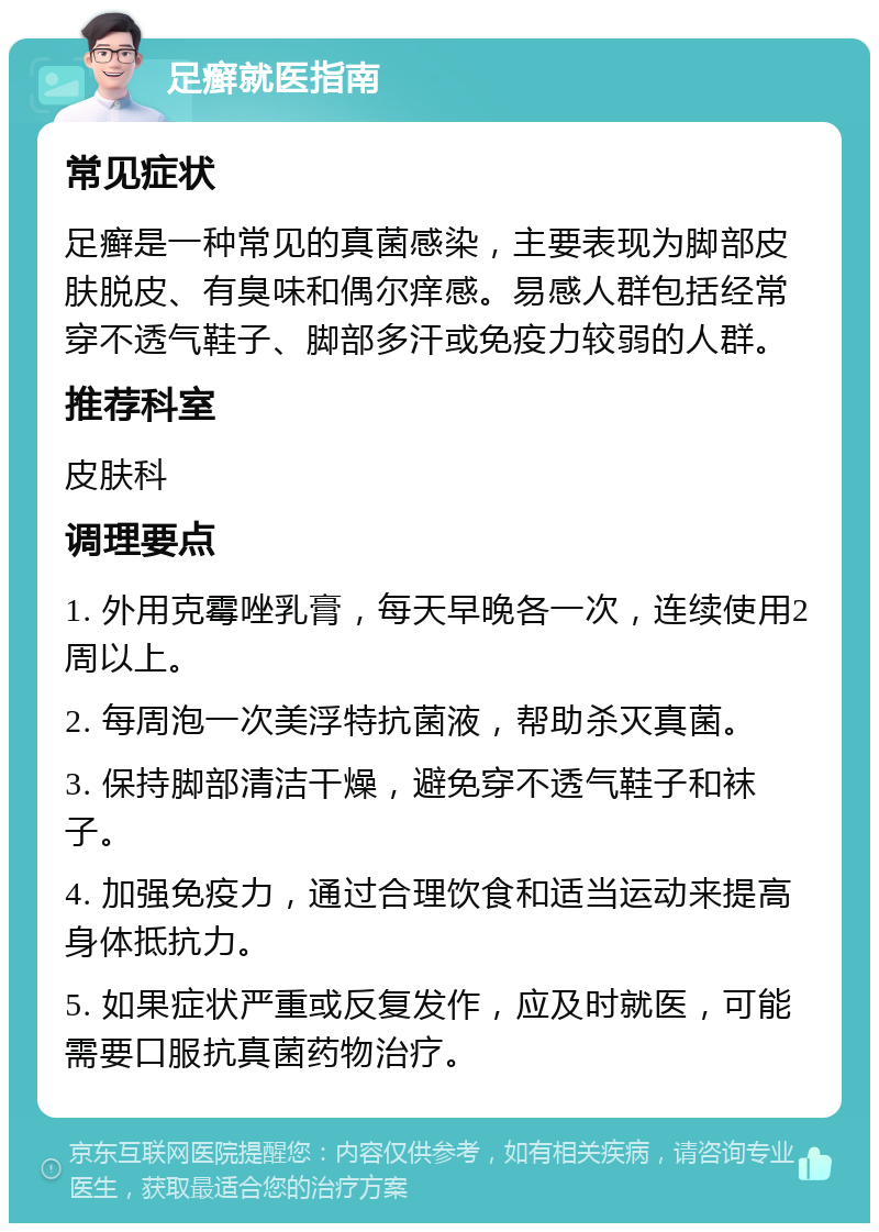 足癣就医指南 常见症状 足癣是一种常见的真菌感染，主要表现为脚部皮肤脱皮、有臭味和偶尔痒感。易感人群包括经常穿不透气鞋子、脚部多汗或免疫力较弱的人群。 推荐科室 皮肤科 调理要点 1. 外用克霉唑乳膏，每天早晚各一次，连续使用2周以上。 2. 每周泡一次美浮特抗菌液，帮助杀灭真菌。 3. 保持脚部清洁干燥，避免穿不透气鞋子和袜子。 4. 加强免疫力，通过合理饮食和适当运动来提高身体抵抗力。 5. 如果症状严重或反复发作，应及时就医，可能需要口服抗真菌药物治疗。