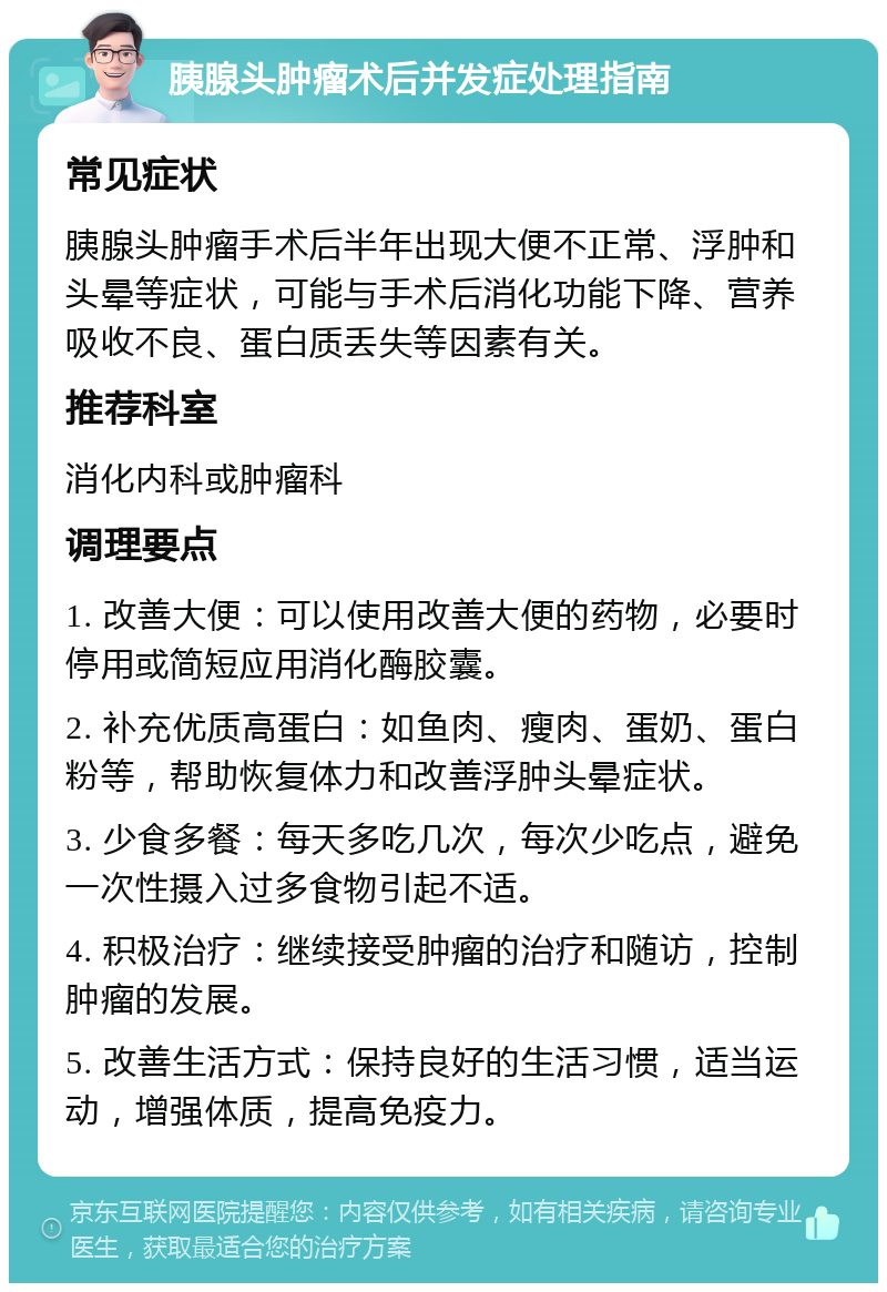 胰腺头肿瘤术后并发症处理指南 常见症状 胰腺头肿瘤手术后半年出现大便不正常、浮肿和头晕等症状，可能与手术后消化功能下降、营养吸收不良、蛋白质丢失等因素有关。 推荐科室 消化内科或肿瘤科 调理要点 1. 改善大便：可以使用改善大便的药物，必要时停用或简短应用消化酶胶囊。 2. 补充优质高蛋白：如鱼肉、瘦肉、蛋奶、蛋白粉等，帮助恢复体力和改善浮肿头晕症状。 3. 少食多餐：每天多吃几次，每次少吃点，避免一次性摄入过多食物引起不适。 4. 积极治疗：继续接受肿瘤的治疗和随访，控制肿瘤的发展。 5. 改善生活方式：保持良好的生活习惯，适当运动，增强体质，提高免疫力。