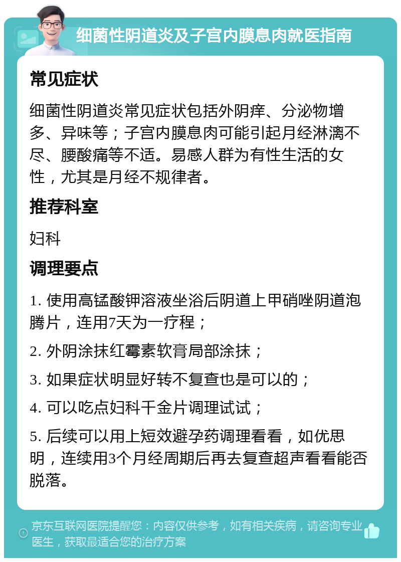 细菌性阴道炎及子宫内膜息肉就医指南 常见症状 细菌性阴道炎常见症状包括外阴痒、分泌物增多、异味等；子宫内膜息肉可能引起月经淋漓不尽、腰酸痛等不适。易感人群为有性生活的女性，尤其是月经不规律者。 推荐科室 妇科 调理要点 1. 使用高锰酸钾溶液坐浴后阴道上甲硝唑阴道泡腾片，连用7天为一疗程； 2. 外阴涂抹红霉素软膏局部涂抹； 3. 如果症状明显好转不复查也是可以的； 4. 可以吃点妇科千金片调理试试； 5. 后续可以用上短效避孕药调理看看，如优思明，连续用3个月经周期后再去复查超声看看能否脱落。