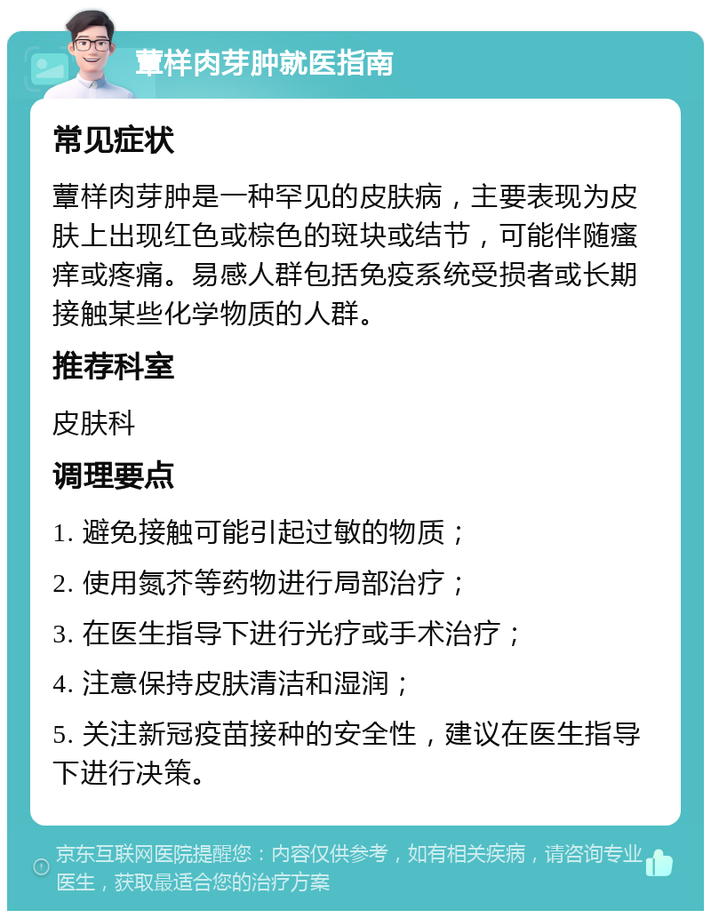 蕈样肉芽肿就医指南 常见症状 蕈样肉芽肿是一种罕见的皮肤病，主要表现为皮肤上出现红色或棕色的斑块或结节，可能伴随瘙痒或疼痛。易感人群包括免疫系统受损者或长期接触某些化学物质的人群。 推荐科室 皮肤科 调理要点 1. 避免接触可能引起过敏的物质； 2. 使用氮芥等药物进行局部治疗； 3. 在医生指导下进行光疗或手术治疗； 4. 注意保持皮肤清洁和湿润； 5. 关注新冠疫苗接种的安全性，建议在医生指导下进行决策。