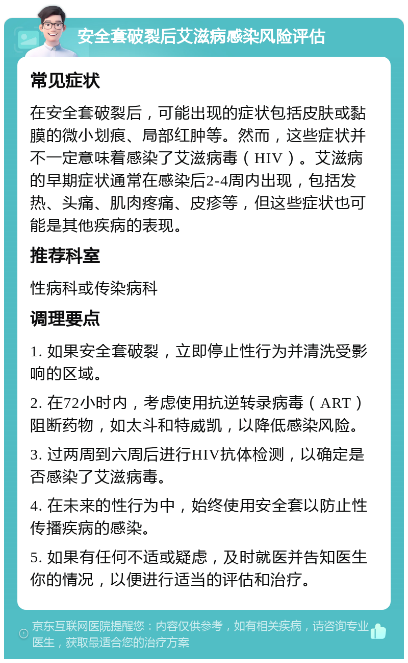 安全套破裂后艾滋病感染风险评估 常见症状 在安全套破裂后，可能出现的症状包括皮肤或黏膜的微小划痕、局部红肿等。然而，这些症状并不一定意味着感染了艾滋病毒（HIV）。艾滋病的早期症状通常在感染后2-4周内出现，包括发热、头痛、肌肉疼痛、皮疹等，但这些症状也可能是其他疾病的表现。 推荐科室 性病科或传染病科 调理要点 1. 如果安全套破裂，立即停止性行为并清洗受影响的区域。 2. 在72小时内，考虑使用抗逆转录病毒（ART）阻断药物，如太斗和特威凯，以降低感染风险。 3. 过两周到六周后进行HIV抗体检测，以确定是否感染了艾滋病毒。 4. 在未来的性行为中，始终使用安全套以防止性传播疾病的感染。 5. 如果有任何不适或疑虑，及时就医并告知医生你的情况，以便进行适当的评估和治疗。