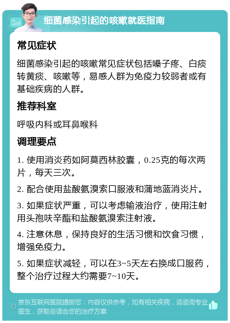 细菌感染引起的咳嗽就医指南 常见症状 细菌感染引起的咳嗽常见症状包括嗓子疼、白痰转黄痰、咳嗽等，易感人群为免疫力较弱者或有基础疾病的人群。 推荐科室 呼吸内科或耳鼻喉科 调理要点 1. 使用消炎药如阿莫西林胶囊，0.25克的每次两片，每天三次。 2. 配合使用盐酸氨溴索口服液和蒲地蓝消炎片。 3. 如果症状严重，可以考虑输液治疗，使用注射用头孢呋辛酯和盐酸氨溴索注射液。 4. 注意休息，保持良好的生活习惯和饮食习惯，增强免疫力。 5. 如果症状减轻，可以在3~5天左右换成口服药，整个治疗过程大约需要7~10天。