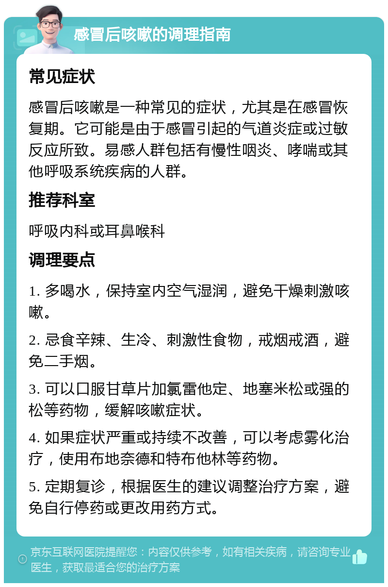 感冒后咳嗽的调理指南 常见症状 感冒后咳嗽是一种常见的症状，尤其是在感冒恢复期。它可能是由于感冒引起的气道炎症或过敏反应所致。易感人群包括有慢性咽炎、哮喘或其他呼吸系统疾病的人群。 推荐科室 呼吸内科或耳鼻喉科 调理要点 1. 多喝水，保持室内空气湿润，避免干燥刺激咳嗽。 2. 忌食辛辣、生冷、刺激性食物，戒烟戒酒，避免二手烟。 3. 可以口服甘草片加氯雷他定、地塞米松或强的松等药物，缓解咳嗽症状。 4. 如果症状严重或持续不改善，可以考虑雾化治疗，使用布地奈德和特布他林等药物。 5. 定期复诊，根据医生的建议调整治疗方案，避免自行停药或更改用药方式。