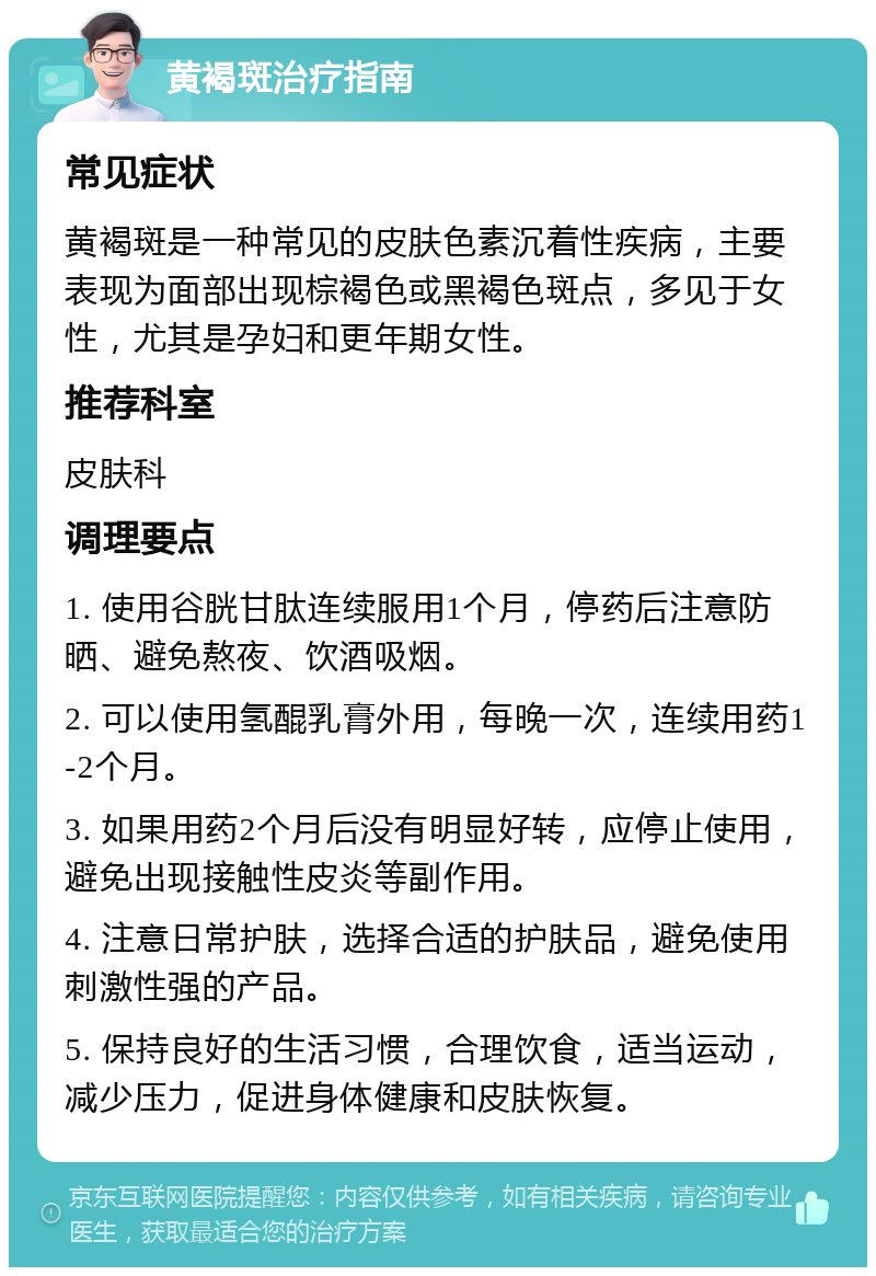 黄褐斑治疗指南 常见症状 黄褐斑是一种常见的皮肤色素沉着性疾病，主要表现为面部出现棕褐色或黑褐色斑点，多见于女性，尤其是孕妇和更年期女性。 推荐科室 皮肤科 调理要点 1. 使用谷胱甘肽连续服用1个月，停药后注意防晒、避免熬夜、饮酒吸烟。 2. 可以使用氢醌乳膏外用，每晚一次，连续用药1-2个月。 3. 如果用药2个月后没有明显好转，应停止使用，避免出现接触性皮炎等副作用。 4. 注意日常护肤，选择合适的护肤品，避免使用刺激性强的产品。 5. 保持良好的生活习惯，合理饮食，适当运动，减少压力，促进身体健康和皮肤恢复。