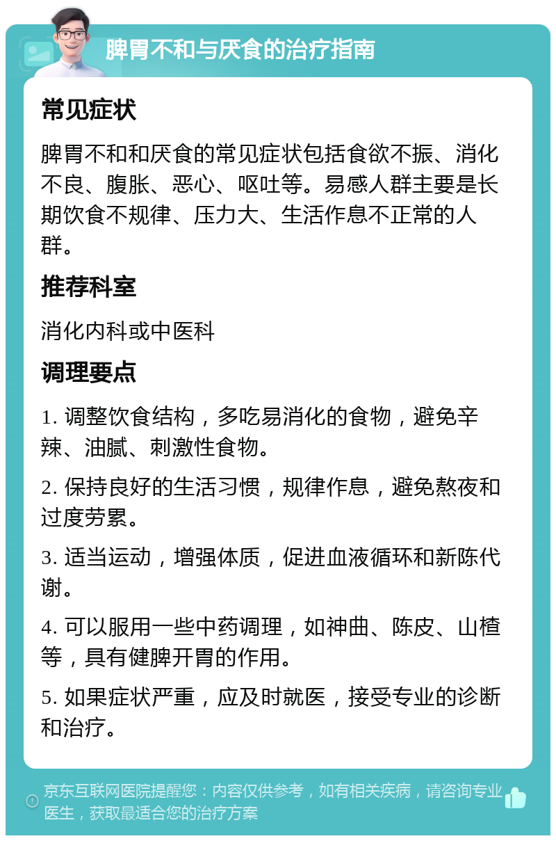 脾胃不和与厌食的治疗指南 常见症状 脾胃不和和厌食的常见症状包括食欲不振、消化不良、腹胀、恶心、呕吐等。易感人群主要是长期饮食不规律、压力大、生活作息不正常的人群。 推荐科室 消化内科或中医科 调理要点 1. 调整饮食结构，多吃易消化的食物，避免辛辣、油腻、刺激性食物。 2. 保持良好的生活习惯，规律作息，避免熬夜和过度劳累。 3. 适当运动，增强体质，促进血液循环和新陈代谢。 4. 可以服用一些中药调理，如神曲、陈皮、山楂等，具有健脾开胃的作用。 5. 如果症状严重，应及时就医，接受专业的诊断和治疗。