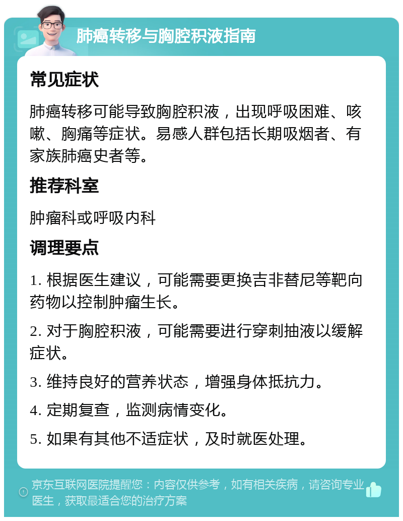 肺癌转移与胸腔积液指南 常见症状 肺癌转移可能导致胸腔积液，出现呼吸困难、咳嗽、胸痛等症状。易感人群包括长期吸烟者、有家族肺癌史者等。 推荐科室 肿瘤科或呼吸内科 调理要点 1. 根据医生建议，可能需要更换吉非替尼等靶向药物以控制肿瘤生长。 2. 对于胸腔积液，可能需要进行穿刺抽液以缓解症状。 3. 维持良好的营养状态，增强身体抵抗力。 4. 定期复查，监测病情变化。 5. 如果有其他不适症状，及时就医处理。