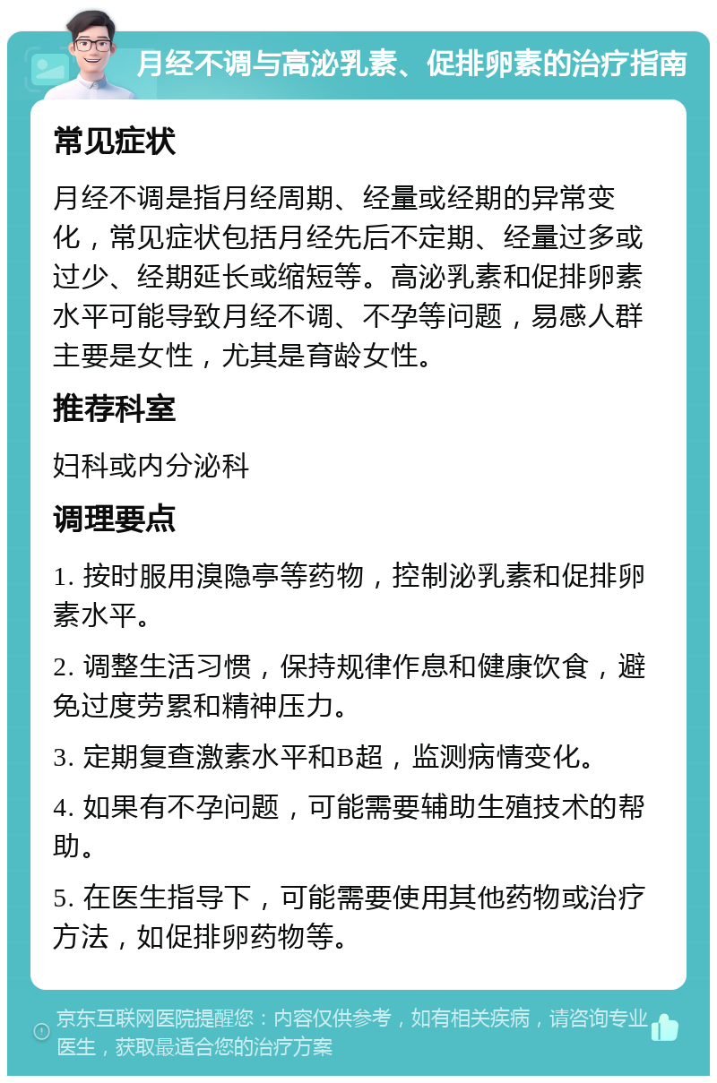 月经不调与高泌乳素、促排卵素的治疗指南 常见症状 月经不调是指月经周期、经量或经期的异常变化，常见症状包括月经先后不定期、经量过多或过少、经期延长或缩短等。高泌乳素和促排卵素水平可能导致月经不调、不孕等问题，易感人群主要是女性，尤其是育龄女性。 推荐科室 妇科或内分泌科 调理要点 1. 按时服用溴隐亭等药物，控制泌乳素和促排卵素水平。 2. 调整生活习惯，保持规律作息和健康饮食，避免过度劳累和精神压力。 3. 定期复查激素水平和B超，监测病情变化。 4. 如果有不孕问题，可能需要辅助生殖技术的帮助。 5. 在医生指导下，可能需要使用其他药物或治疗方法，如促排卵药物等。