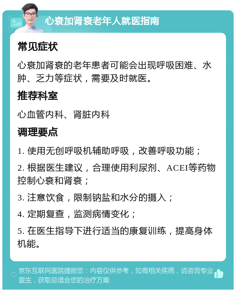 心衰加肾衰老年人就医指南 常见症状 心衰加肾衰的老年患者可能会出现呼吸困难、水肿、乏力等症状，需要及时就医。 推荐科室 心血管内科、肾脏内科 调理要点 1. 使用无创呼吸机辅助呼吸，改善呼吸功能； 2. 根据医生建议，合理使用利尿剂、ACEI等药物控制心衰和肾衰； 3. 注意饮食，限制钠盐和水分的摄入； 4. 定期复查，监测病情变化； 5. 在医生指导下进行适当的康复训练，提高身体机能。