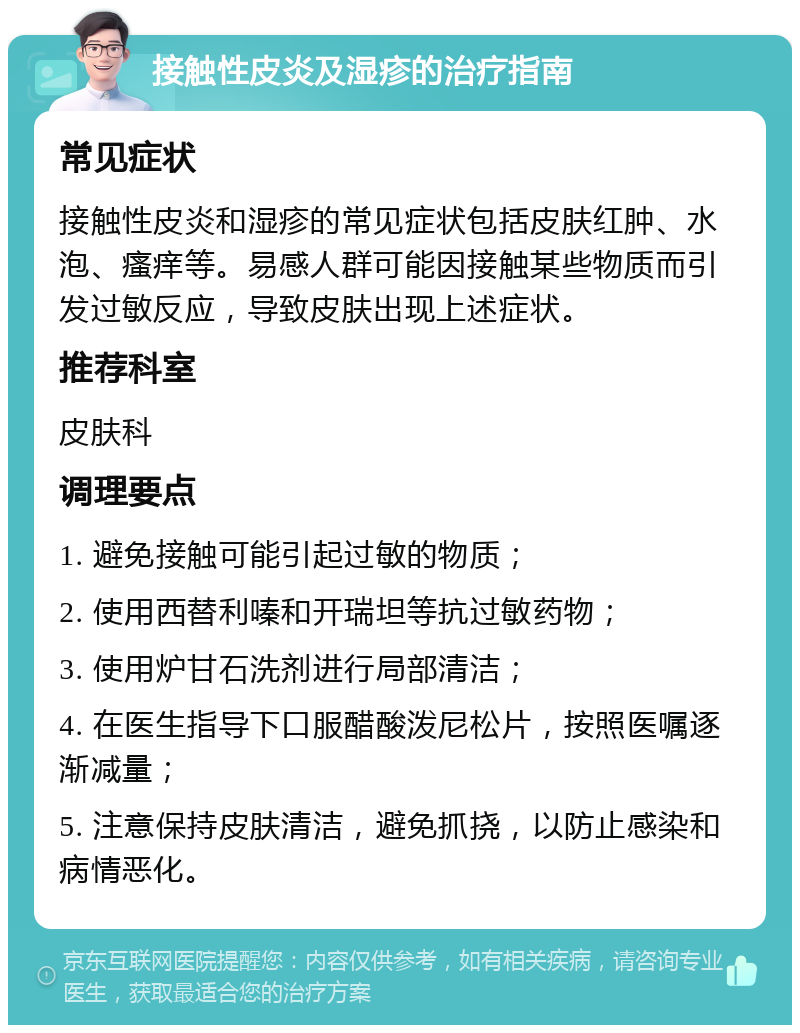 接触性皮炎及湿疹的治疗指南 常见症状 接触性皮炎和湿疹的常见症状包括皮肤红肿、水泡、瘙痒等。易感人群可能因接触某些物质而引发过敏反应，导致皮肤出现上述症状。 推荐科室 皮肤科 调理要点 1. 避免接触可能引起过敏的物质； 2. 使用西替利嗪和开瑞坦等抗过敏药物； 3. 使用炉甘石洗剂进行局部清洁； 4. 在医生指导下口服醋酸泼尼松片，按照医嘱逐渐减量； 5. 注意保持皮肤清洁，避免抓挠，以防止感染和病情恶化。