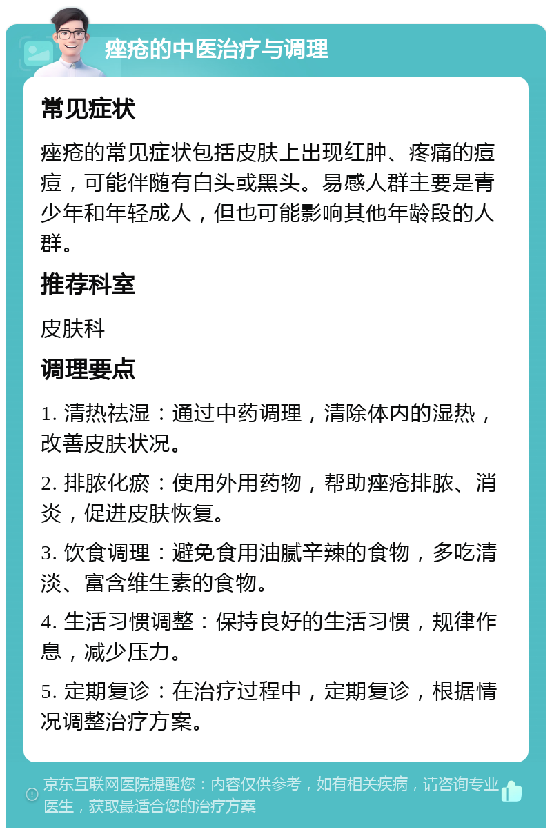 痤疮的中医治疗与调理 常见症状 痤疮的常见症状包括皮肤上出现红肿、疼痛的痘痘，可能伴随有白头或黑头。易感人群主要是青少年和年轻成人，但也可能影响其他年龄段的人群。 推荐科室 皮肤科 调理要点 1. 清热祛湿：通过中药调理，清除体内的湿热，改善皮肤状况。 2. 排脓化瘀：使用外用药物，帮助痤疮排脓、消炎，促进皮肤恢复。 3. 饮食调理：避免食用油腻辛辣的食物，多吃清淡、富含维生素的食物。 4. 生活习惯调整：保持良好的生活习惯，规律作息，减少压力。 5. 定期复诊：在治疗过程中，定期复诊，根据情况调整治疗方案。