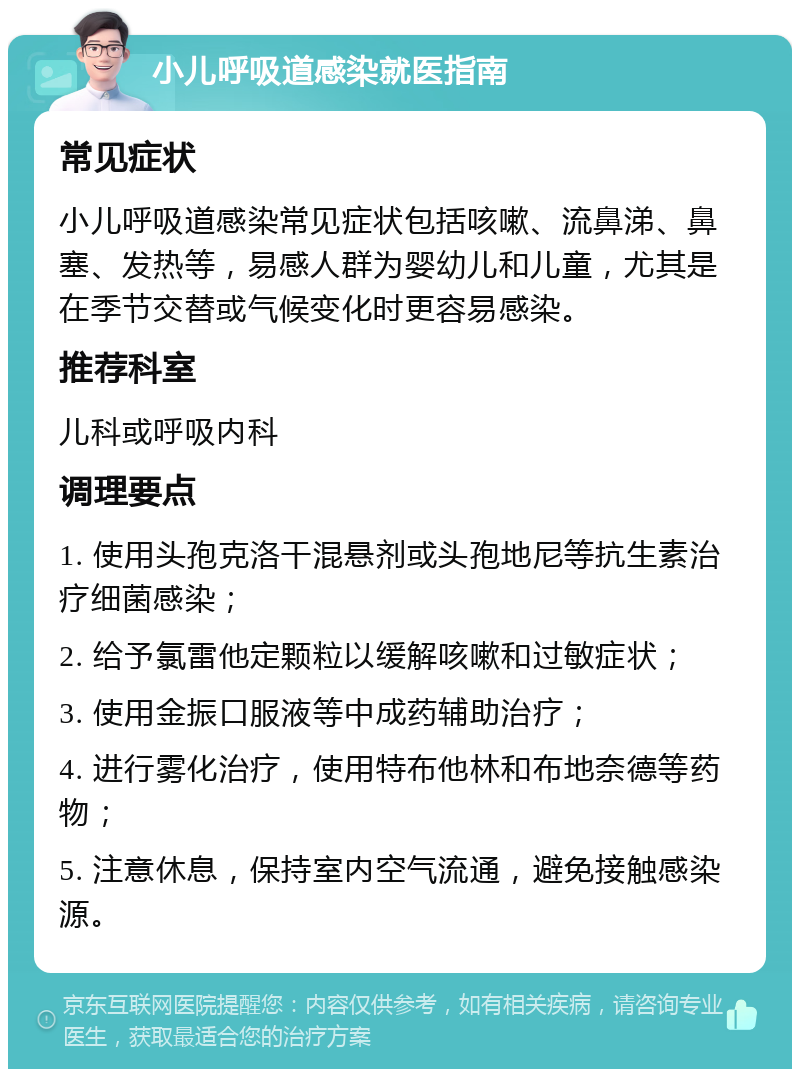 小儿呼吸道感染就医指南 常见症状 小儿呼吸道感染常见症状包括咳嗽、流鼻涕、鼻塞、发热等，易感人群为婴幼儿和儿童，尤其是在季节交替或气候变化时更容易感染。 推荐科室 儿科或呼吸内科 调理要点 1. 使用头孢克洛干混悬剂或头孢地尼等抗生素治疗细菌感染； 2. 给予氯雷他定颗粒以缓解咳嗽和过敏症状； 3. 使用金振口服液等中成药辅助治疗； 4. 进行雾化治疗，使用特布他林和布地奈德等药物； 5. 注意休息，保持室内空气流通，避免接触感染源。