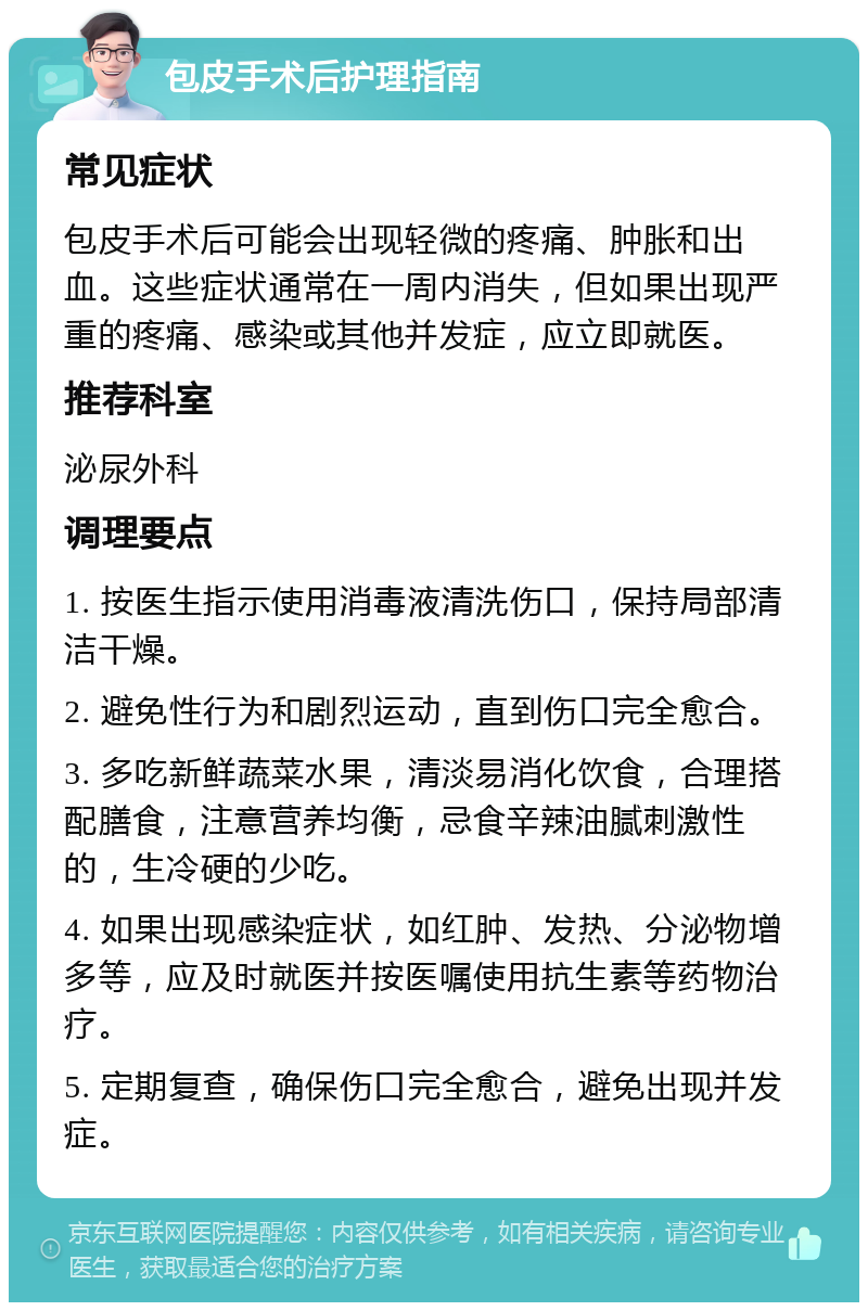 包皮手术后护理指南 常见症状 包皮手术后可能会出现轻微的疼痛、肿胀和出血。这些症状通常在一周内消失，但如果出现严重的疼痛、感染或其他并发症，应立即就医。 推荐科室 泌尿外科 调理要点 1. 按医生指示使用消毒液清洗伤口，保持局部清洁干燥。 2. 避免性行为和剧烈运动，直到伤口完全愈合。 3. 多吃新鲜蔬菜水果，清淡易消化饮食，合理搭配膳食，注意营养均衡，忌食辛辣油腻刺激性的，生冷硬的少吃。 4. 如果出现感染症状，如红肿、发热、分泌物增多等，应及时就医并按医嘱使用抗生素等药物治疗。 5. 定期复查，确保伤口完全愈合，避免出现并发症。