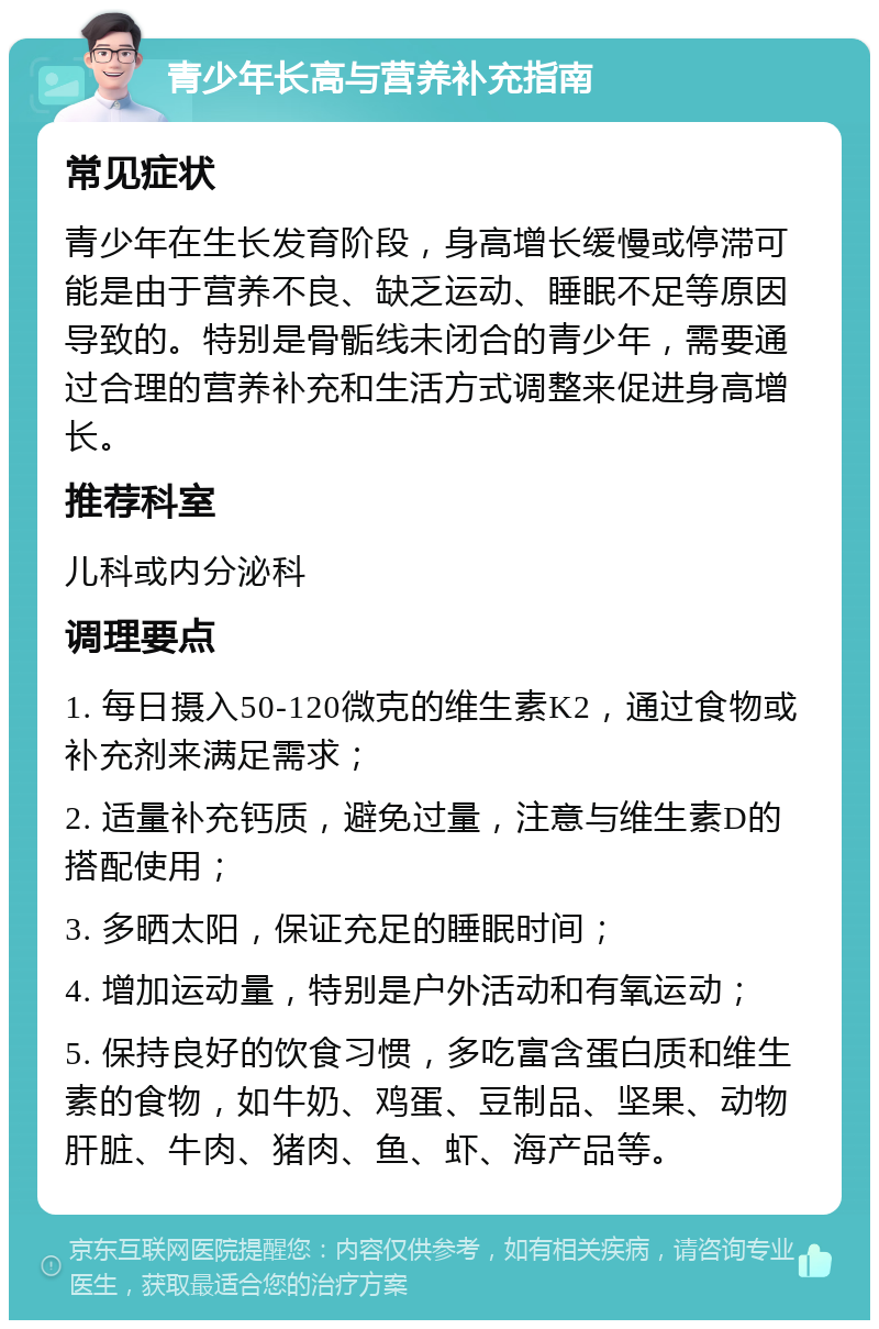 青少年长高与营养补充指南 常见症状 青少年在生长发育阶段，身高增长缓慢或停滞可能是由于营养不良、缺乏运动、睡眠不足等原因导致的。特别是骨骺线未闭合的青少年，需要通过合理的营养补充和生活方式调整来促进身高增长。 推荐科室 儿科或内分泌科 调理要点 1. 每日摄入50-120微克的维生素K2，通过食物或补充剂来满足需求； 2. 适量补充钙质，避免过量，注意与维生素D的搭配使用； 3. 多晒太阳，保证充足的睡眠时间； 4. 增加运动量，特别是户外活动和有氧运动； 5. 保持良好的饮食习惯，多吃富含蛋白质和维生素的食物，如牛奶、鸡蛋、豆制品、坚果、动物肝脏、牛肉、猪肉、鱼、虾、海产品等。