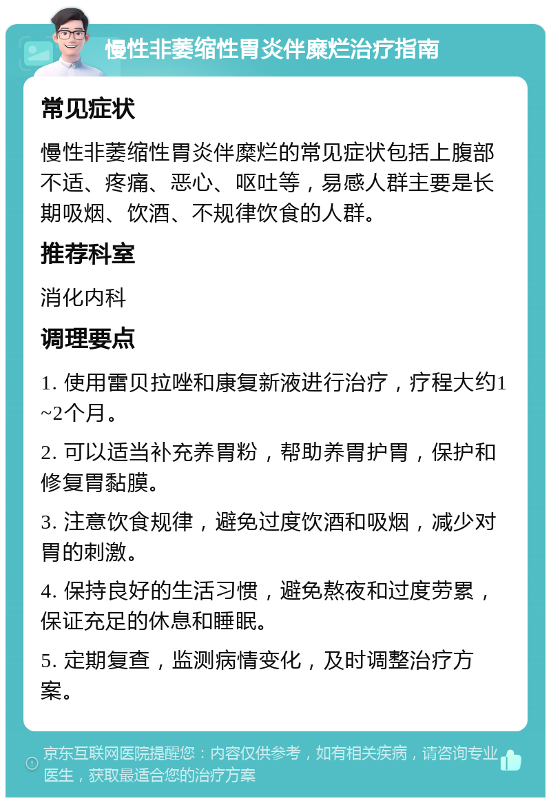 慢性非萎缩性胃炎伴糜烂治疗指南 常见症状 慢性非萎缩性胃炎伴糜烂的常见症状包括上腹部不适、疼痛、恶心、呕吐等，易感人群主要是长期吸烟、饮酒、不规律饮食的人群。 推荐科室 消化内科 调理要点 1. 使用雷贝拉唑和康复新液进行治疗，疗程大约1~2个月。 2. 可以适当补充养胃粉，帮助养胃护胃，保护和修复胃黏膜。 3. 注意饮食规律，避免过度饮酒和吸烟，减少对胃的刺激。 4. 保持良好的生活习惯，避免熬夜和过度劳累，保证充足的休息和睡眠。 5. 定期复查，监测病情变化，及时调整治疗方案。