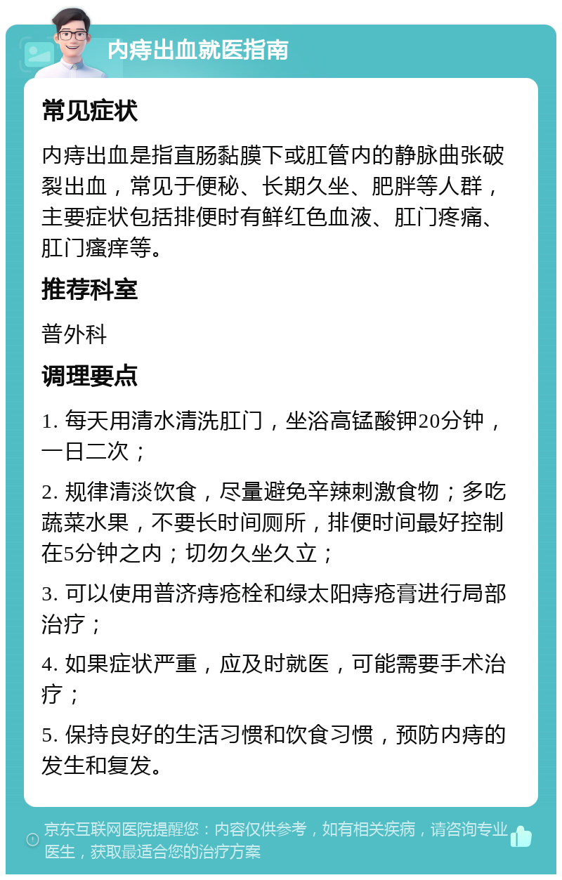 内痔出血就医指南 常见症状 内痔出血是指直肠黏膜下或肛管内的静脉曲张破裂出血，常见于便秘、长期久坐、肥胖等人群，主要症状包括排便时有鲜红色血液、肛门疼痛、肛门瘙痒等。 推荐科室 普外科 调理要点 1. 每天用清水清洗肛门，坐浴高锰酸钾20分钟，一日二次； 2. 规律清淡饮食，尽量避免辛辣刺激食物；多吃蔬菜水果，不要长时间厕所，排便时间最好控制在5分钟之内；切勿久坐久立； 3. 可以使用普济痔疮栓和绿太阳痔疮膏进行局部治疗； 4. 如果症状严重，应及时就医，可能需要手术治疗； 5. 保持良好的生活习惯和饮食习惯，预防内痔的发生和复发。