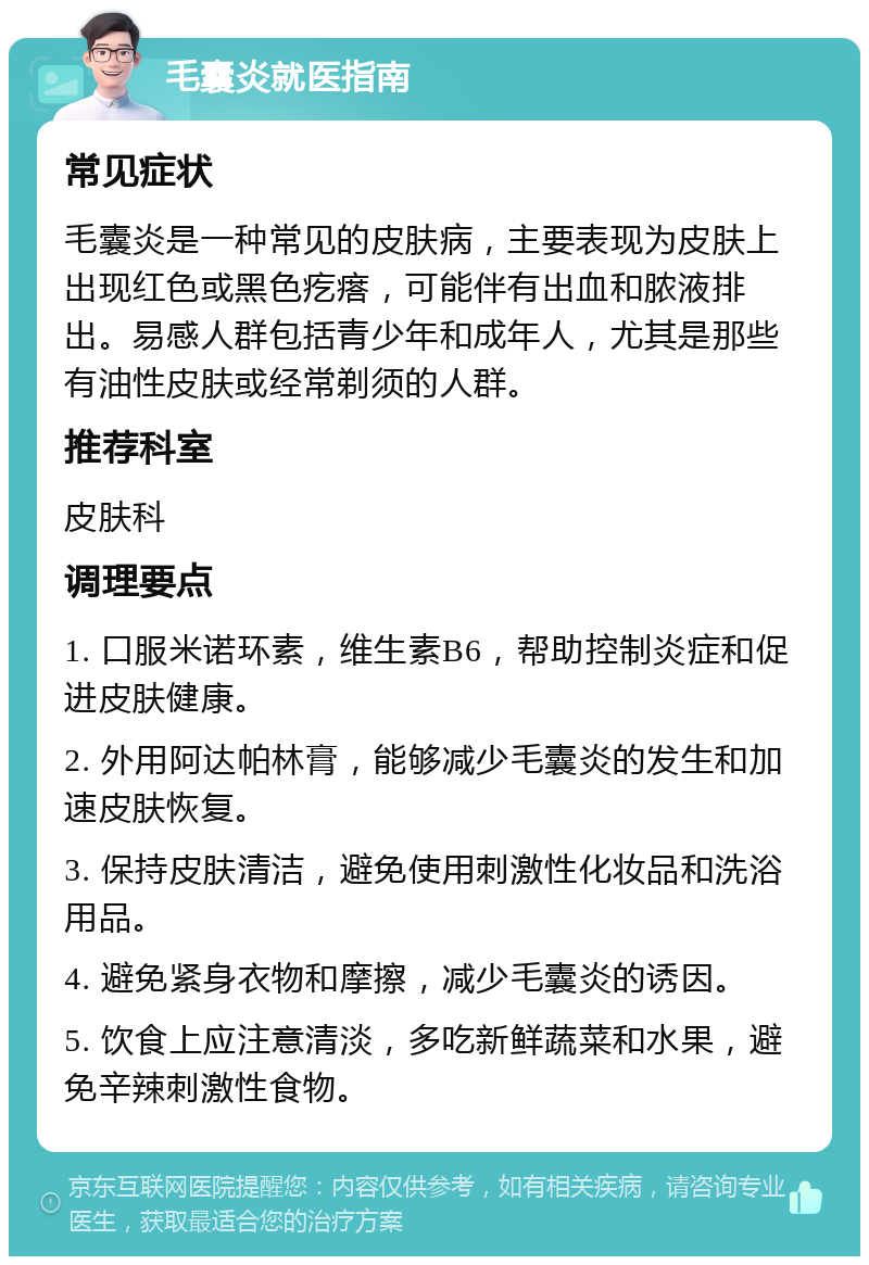 毛囊炎就医指南 常见症状 毛囊炎是一种常见的皮肤病，主要表现为皮肤上出现红色或黑色疙瘩，可能伴有出血和脓液排出。易感人群包括青少年和成年人，尤其是那些有油性皮肤或经常剃须的人群。 推荐科室 皮肤科 调理要点 1. 口服米诺环素，维生素B6，帮助控制炎症和促进皮肤健康。 2. 外用阿达帕林膏，能够减少毛囊炎的发生和加速皮肤恢复。 3. 保持皮肤清洁，避免使用刺激性化妆品和洗浴用品。 4. 避免紧身衣物和摩擦，减少毛囊炎的诱因。 5. 饮食上应注意清淡，多吃新鲜蔬菜和水果，避免辛辣刺激性食物。