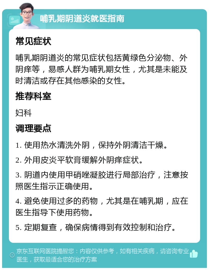 哺乳期阴道炎就医指南 常见症状 哺乳期阴道炎的常见症状包括黄绿色分泌物、外阴痒等，易感人群为哺乳期女性，尤其是未能及时清洁或存在其他感染的女性。 推荐科室 妇科 调理要点 1. 使用热水清洗外阴，保持外阴清洁干燥。 2. 外用皮炎平软膏缓解外阴痒症状。 3. 阴道内使用甲硝唑凝胶进行局部治疗，注意按照医生指示正确使用。 4. 避免使用过多的药物，尤其是在哺乳期，应在医生指导下使用药物。 5. 定期复查，确保病情得到有效控制和治疗。