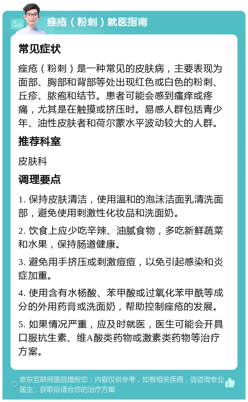 痤疮（粉刺）就医指南 常见症状 痤疮（粉刺）是一种常见的皮肤病，主要表现为面部、胸部和背部等处出现红色或白色的粉刺、丘疹、脓疱和结节。患者可能会感到瘙痒或疼痛，尤其是在触摸或挤压时。易感人群包括青少年、油性皮肤者和荷尔蒙水平波动较大的人群。 推荐科室 皮肤科 调理要点 1. 保持皮肤清洁，使用温和的泡沫洁面乳清洗面部，避免使用刺激性化妆品和洗面奶。 2. 饮食上应少吃辛辣、油腻食物，多吃新鲜蔬菜和水果，保持肠道健康。 3. 避免用手挤压或刺激痘痘，以免引起感染和炎症加重。 4. 使用含有水杨酸、苯甲酸或过氧化苯甲酰等成分的外用药膏或洗面奶，帮助控制痤疮的发展。 5. 如果情况严重，应及时就医，医生可能会开具口服抗生素、维A酸类药物或激素类药物等治疗方案。