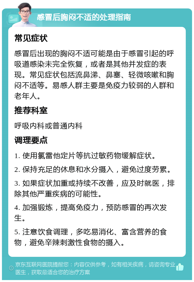 感冒后胸闷不适的处理指南 常见症状 感冒后出现的胸闷不适可能是由于感冒引起的呼吸道感染未完全恢复，或者是其他并发症的表现。常见症状包括流鼻涕、鼻塞、轻微咳嗽和胸闷不适等。易感人群主要是免疫力较弱的人群和老年人。 推荐科室 呼吸内科或普通内科 调理要点 1. 使用氯雷他定片等抗过敏药物缓解症状。 2. 保持充足的休息和水分摄入，避免过度劳累。 3. 如果症状加重或持续不改善，应及时就医，排除其他严重疾病的可能性。 4. 加强锻炼，提高免疫力，预防感冒的再次发生。 5. 注意饮食调理，多吃易消化、富含营养的食物，避免辛辣刺激性食物的摄入。