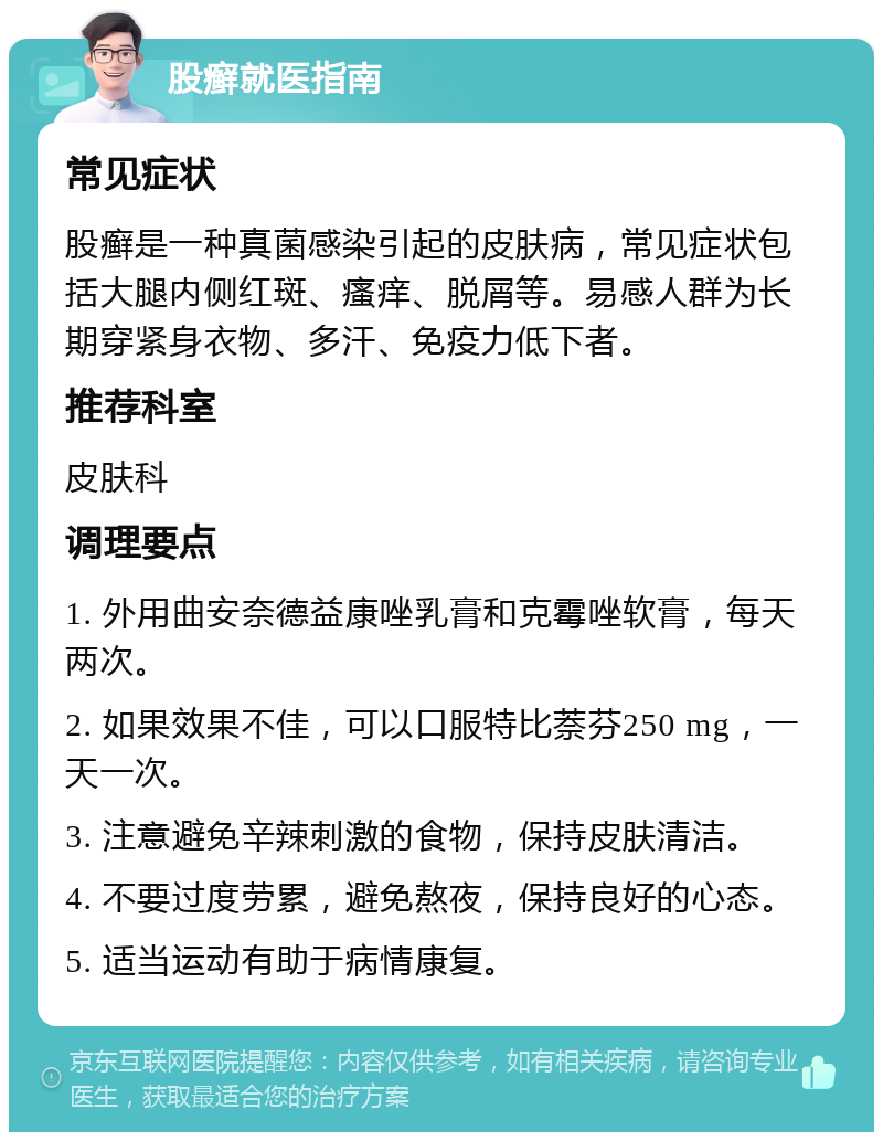 股癣就医指南 常见症状 股癣是一种真菌感染引起的皮肤病，常见症状包括大腿内侧红斑、瘙痒、脱屑等。易感人群为长期穿紧身衣物、多汗、免疫力低下者。 推荐科室 皮肤科 调理要点 1. 外用曲安奈德益康唑乳膏和克霉唑软膏，每天两次。 2. 如果效果不佳，可以口服特比萘芬250 mg，一天一次。 3. 注意避免辛辣刺激的食物，保持皮肤清洁。 4. 不要过度劳累，避免熬夜，保持良好的心态。 5. 适当运动有助于病情康复。