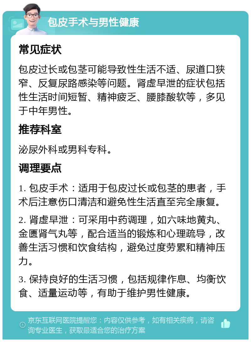 包皮手术与男性健康 常见症状 包皮过长或包茎可能导致性生活不适、尿道口狭窄、反复尿路感染等问题。肾虚早泄的症状包括性生活时间短暂、精神疲乏、腰膝酸软等，多见于中年男性。 推荐科室 泌尿外科或男科专科。 调理要点 1. 包皮手术：适用于包皮过长或包茎的患者，手术后注意伤口清洁和避免性生活直至完全康复。 2. 肾虚早泄：可采用中药调理，如六味地黄丸、金匮肾气丸等，配合适当的锻炼和心理疏导，改善生活习惯和饮食结构，避免过度劳累和精神压力。 3. 保持良好的生活习惯，包括规律作息、均衡饮食、适量运动等，有助于维护男性健康。