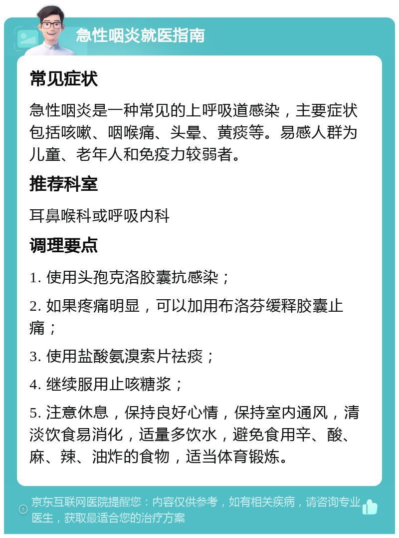 急性咽炎就医指南 常见症状 急性咽炎是一种常见的上呼吸道感染，主要症状包括咳嗽、咽喉痛、头晕、黄痰等。易感人群为儿童、老年人和免疫力较弱者。 推荐科室 耳鼻喉科或呼吸内科 调理要点 1. 使用头孢克洛胶囊抗感染； 2. 如果疼痛明显，可以加用布洛芬缓释胶囊止痛； 3. 使用盐酸氨溴索片祛痰； 4. 继续服用止咳糖浆； 5. 注意休息，保持良好心情，保持室内通风，清淡饮食易消化，适量多饮水，避免食用辛、酸、麻、辣、油炸的食物，适当体育锻炼。