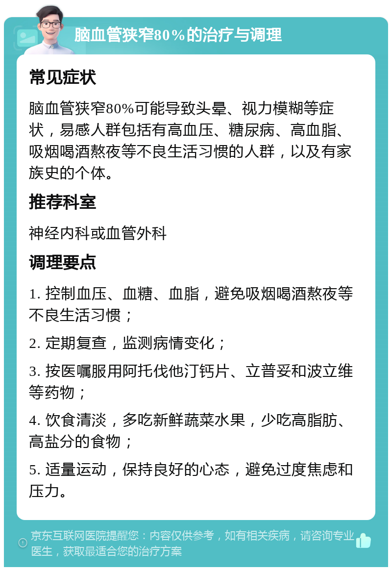 脑血管狭窄80%的治疗与调理 常见症状 脑血管狭窄80%可能导致头晕、视力模糊等症状，易感人群包括有高血压、糖尿病、高血脂、吸烟喝酒熬夜等不良生活习惯的人群，以及有家族史的个体。 推荐科室 神经内科或血管外科 调理要点 1. 控制血压、血糖、血脂，避免吸烟喝酒熬夜等不良生活习惯； 2. 定期复查，监测病情变化； 3. 按医嘱服用阿托伐他汀钙片、立普妥和波立维等药物； 4. 饮食清淡，多吃新鲜蔬菜水果，少吃高脂肪、高盐分的食物； 5. 适量运动，保持良好的心态，避免过度焦虑和压力。