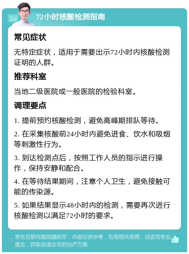 72小时核酸检测指南 常见症状 无特定症状，适用于需要出示72小时内核酸检测证明的人群。 推荐科室 当地二级医院或一般医院的检验科室。 调理要点 1. 提前预约核酸检测，避免高峰期排队等待。 2. 在采集核酸前24小时内避免进食、饮水和吸烟等刺激性行为。 3. 到达检测点后，按照工作人员的指示进行操作，保持安静和配合。 4. 在等待结果期间，注意个人卫生，避免接触可能的传染源。 5. 如果结果显示48小时内的检测，需要再次进行核酸检测以满足72小时的要求。