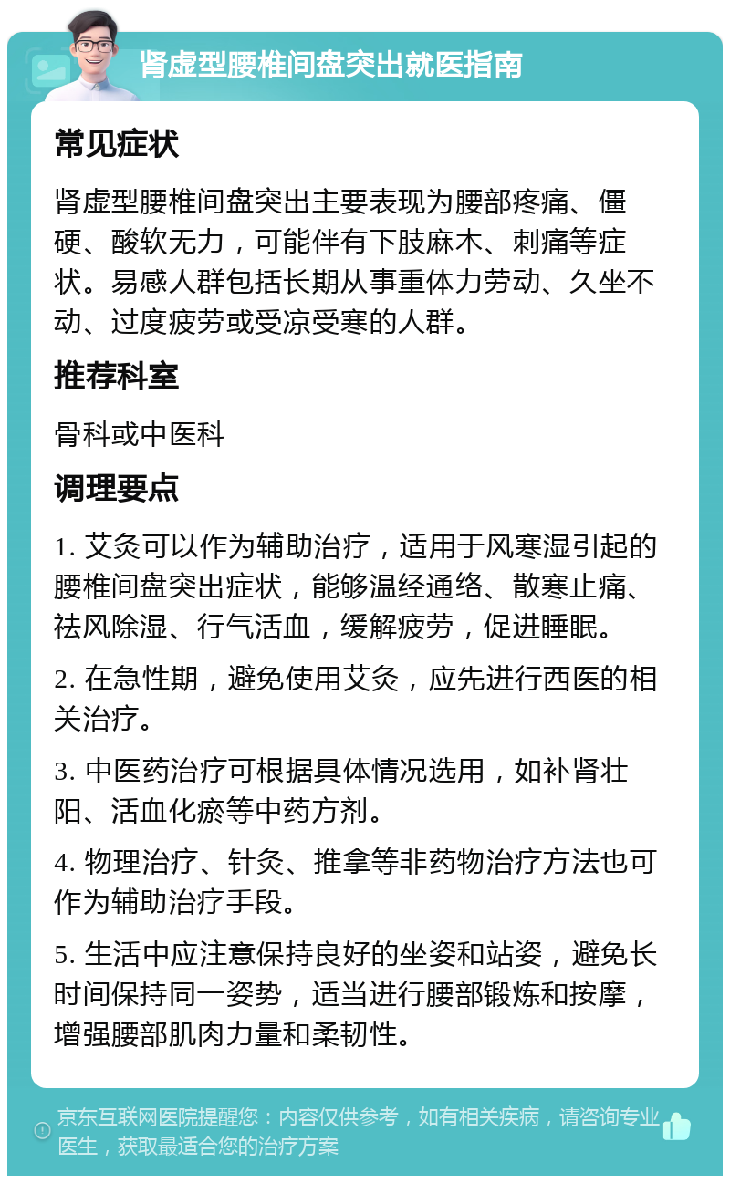 肾虚型腰椎间盘突出就医指南 常见症状 肾虚型腰椎间盘突出主要表现为腰部疼痛、僵硬、酸软无力，可能伴有下肢麻木、刺痛等症状。易感人群包括长期从事重体力劳动、久坐不动、过度疲劳或受凉受寒的人群。 推荐科室 骨科或中医科 调理要点 1. 艾灸可以作为辅助治疗，适用于风寒湿引起的腰椎间盘突出症状，能够温经通络、散寒止痛、祛风除湿、行气活血，缓解疲劳，促进睡眠。 2. 在急性期，避免使用艾灸，应先进行西医的相关治疗。 3. 中医药治疗可根据具体情况选用，如补肾壮阳、活血化瘀等中药方剂。 4. 物理治疗、针灸、推拿等非药物治疗方法也可作为辅助治疗手段。 5. 生活中应注意保持良好的坐姿和站姿，避免长时间保持同一姿势，适当进行腰部锻炼和按摩，增强腰部肌肉力量和柔韧性。