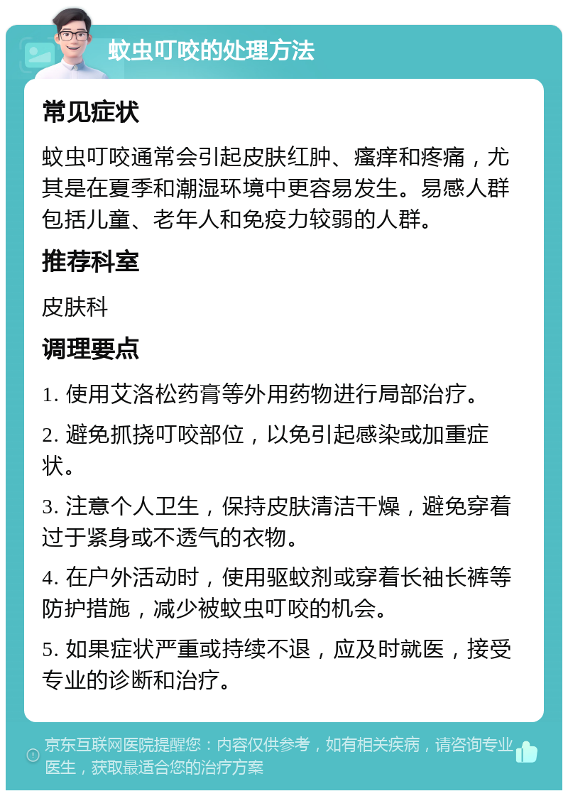 蚊虫叮咬的处理方法 常见症状 蚊虫叮咬通常会引起皮肤红肿、瘙痒和疼痛，尤其是在夏季和潮湿环境中更容易发生。易感人群包括儿童、老年人和免疫力较弱的人群。 推荐科室 皮肤科 调理要点 1. 使用艾洛松药膏等外用药物进行局部治疗。 2. 避免抓挠叮咬部位，以免引起感染或加重症状。 3. 注意个人卫生，保持皮肤清洁干燥，避免穿着过于紧身或不透气的衣物。 4. 在户外活动时，使用驱蚊剂或穿着长袖长裤等防护措施，减少被蚊虫叮咬的机会。 5. 如果症状严重或持续不退，应及时就医，接受专业的诊断和治疗。