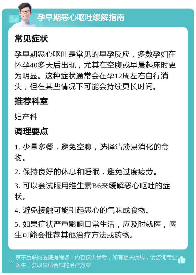 孕早期恶心呕吐缓解指南 常见症状 孕早期恶心呕吐是常见的早孕反应，多数孕妇在怀孕40多天后出现，尤其在空腹或早晨起床时更为明显。这种症状通常会在孕12周左右自行消失，但在某些情况下可能会持续更长时间。 推荐科室 妇产科 调理要点 1. 少量多餐，避免空腹，选择清淡易消化的食物。 2. 保持良好的休息和睡眠，避免过度疲劳。 3. 可以尝试服用维生素B6来缓解恶心呕吐的症状。 4. 避免接触可能引起恶心的气味或食物。 5. 如果症状严重影响日常生活，应及时就医，医生可能会推荐其他治疗方法或药物。