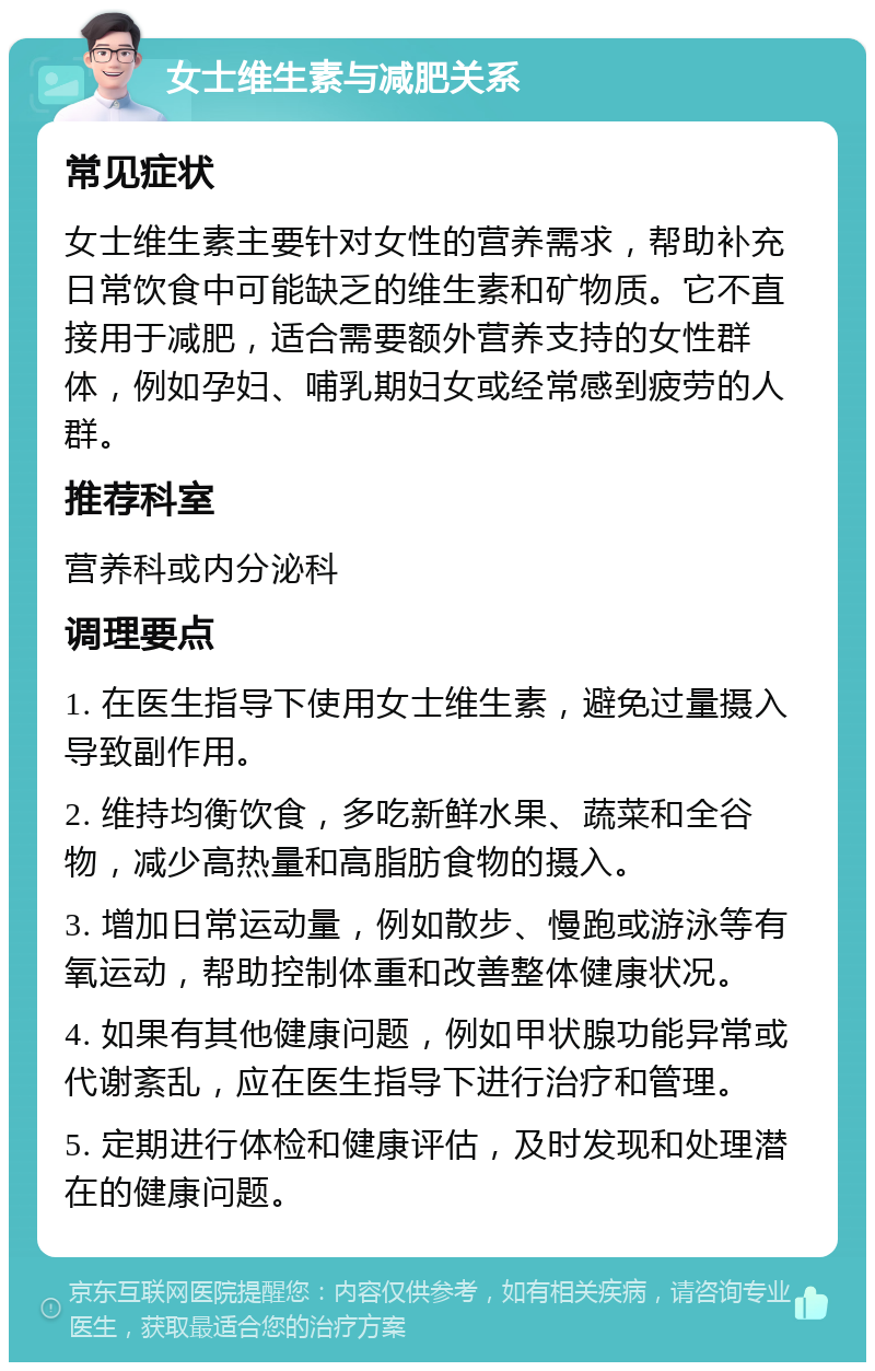 女士维生素与减肥关系 常见症状 女士维生素主要针对女性的营养需求，帮助补充日常饮食中可能缺乏的维生素和矿物质。它不直接用于减肥，适合需要额外营养支持的女性群体，例如孕妇、哺乳期妇女或经常感到疲劳的人群。 推荐科室 营养科或内分泌科 调理要点 1. 在医生指导下使用女士维生素，避免过量摄入导致副作用。 2. 维持均衡饮食，多吃新鲜水果、蔬菜和全谷物，减少高热量和高脂肪食物的摄入。 3. 增加日常运动量，例如散步、慢跑或游泳等有氧运动，帮助控制体重和改善整体健康状况。 4. 如果有其他健康问题，例如甲状腺功能异常或代谢紊乱，应在医生指导下进行治疗和管理。 5. 定期进行体检和健康评估，及时发现和处理潜在的健康问题。