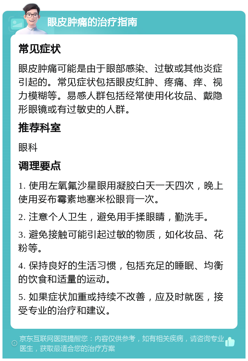 眼皮肿痛的治疗指南 常见症状 眼皮肿痛可能是由于眼部感染、过敏或其他炎症引起的。常见症状包括眼皮红肿、疼痛、痒、视力模糊等。易感人群包括经常使用化妆品、戴隐形眼镜或有过敏史的人群。 推荐科室 眼科 调理要点 1. 使用左氧氟沙星眼用凝胶白天一天四次，晚上使用妥布霉素地塞米松眼膏一次。 2. 注意个人卫生，避免用手揉眼睛，勤洗手。 3. 避免接触可能引起过敏的物质，如化妆品、花粉等。 4. 保持良好的生活习惯，包括充足的睡眠、均衡的饮食和适量的运动。 5. 如果症状加重或持续不改善，应及时就医，接受专业的治疗和建议。