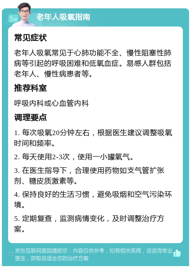 老年人吸氧指南 常见症状 老年人吸氧常见于心肺功能不全、慢性阻塞性肺病等引起的呼吸困难和低氧血症。易感人群包括老年人、慢性病患者等。 推荐科室 呼吸内科或心血管内科 调理要点 1. 每次吸氧20分钟左右，根据医生建议调整吸氧时间和频率。 2. 每天使用2-3次，使用一小罐氧气。 3. 在医生指导下，合理使用药物如支气管扩张剂、糖皮质激素等。 4. 保持良好的生活习惯，避免吸烟和空气污染环境。 5. 定期复查，监测病情变化，及时调整治疗方案。