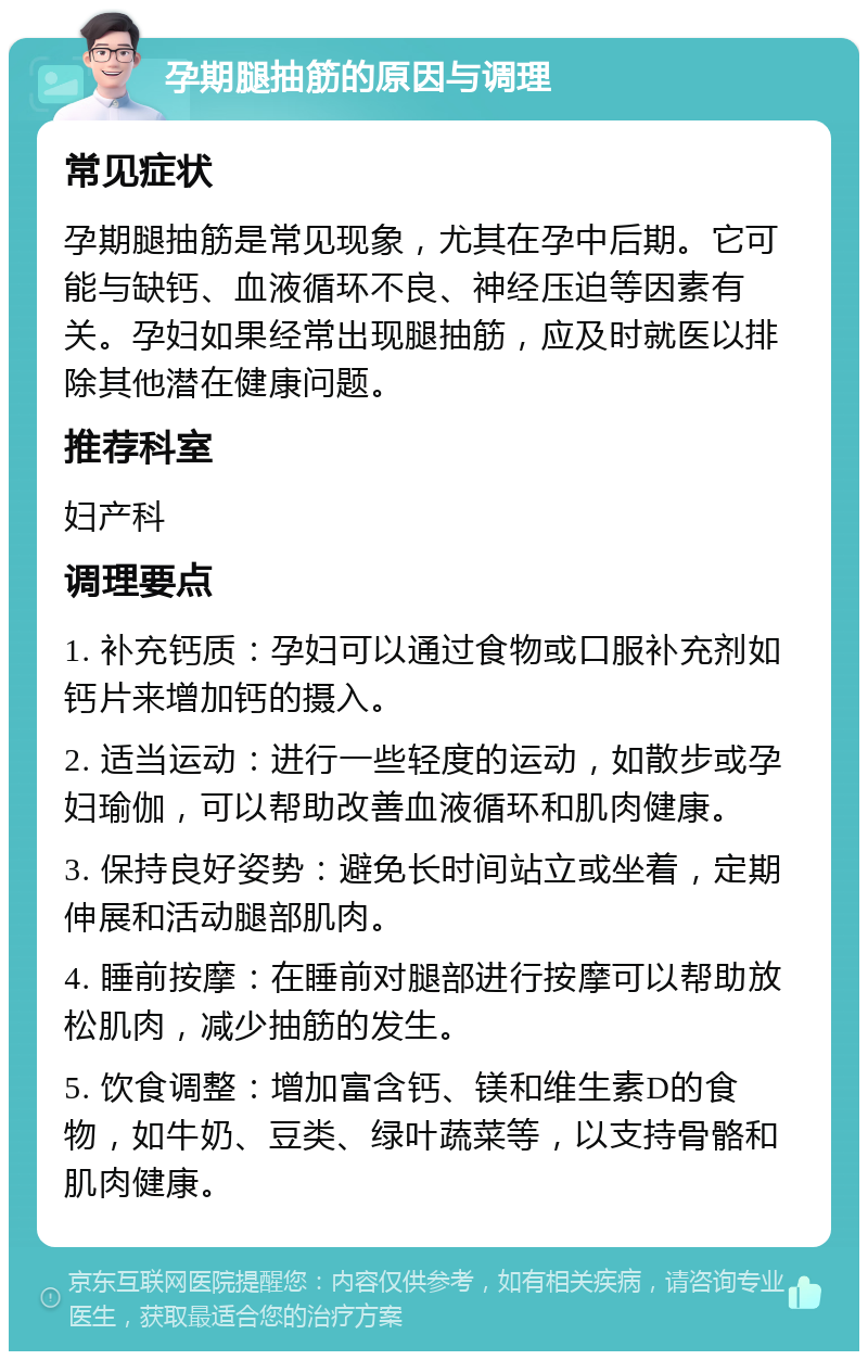 孕期腿抽筋的原因与调理 常见症状 孕期腿抽筋是常见现象，尤其在孕中后期。它可能与缺钙、血液循环不良、神经压迫等因素有关。孕妇如果经常出现腿抽筋，应及时就医以排除其他潜在健康问题。 推荐科室 妇产科 调理要点 1. 补充钙质：孕妇可以通过食物或口服补充剂如钙片来增加钙的摄入。 2. 适当运动：进行一些轻度的运动，如散步或孕妇瑜伽，可以帮助改善血液循环和肌肉健康。 3. 保持良好姿势：避免长时间站立或坐着，定期伸展和活动腿部肌肉。 4. 睡前按摩：在睡前对腿部进行按摩可以帮助放松肌肉，减少抽筋的发生。 5. 饮食调整：增加富含钙、镁和维生素D的食物，如牛奶、豆类、绿叶蔬菜等，以支持骨骼和肌肉健康。