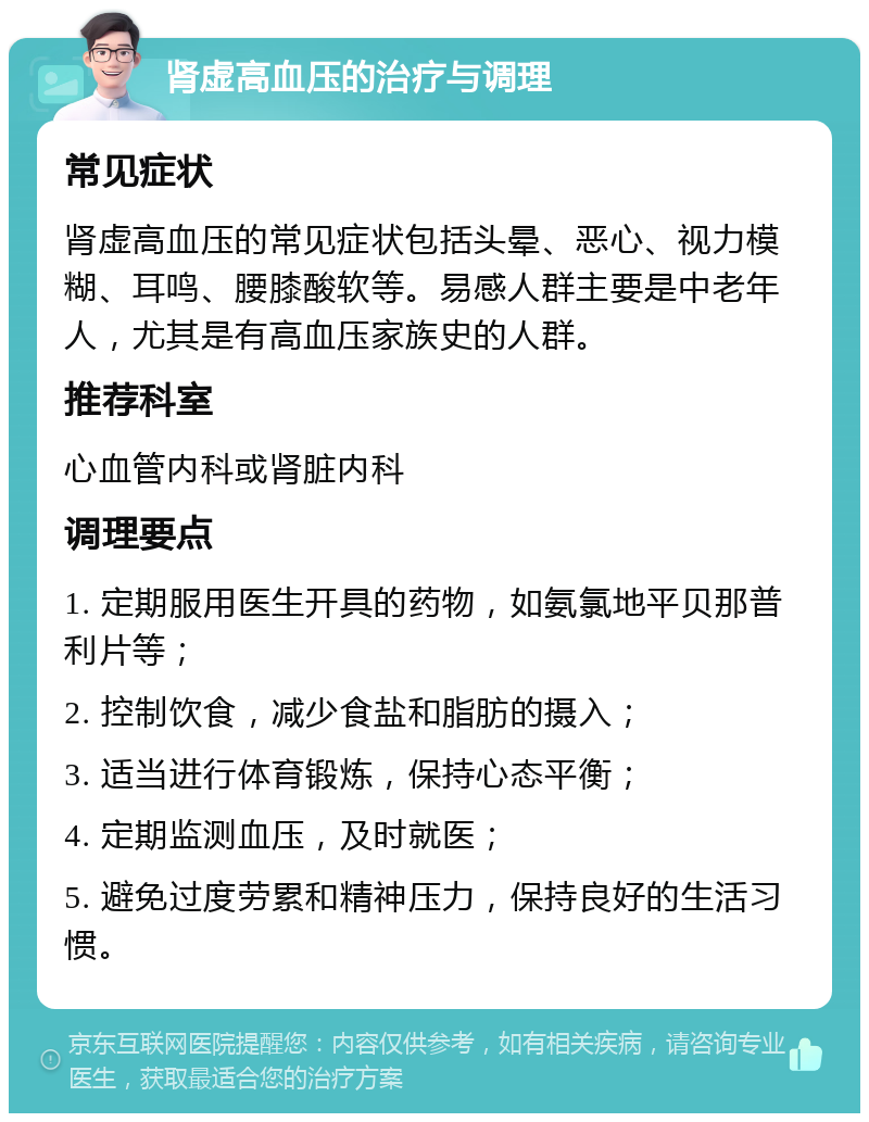 肾虚高血压的治疗与调理 常见症状 肾虚高血压的常见症状包括头晕、恶心、视力模糊、耳鸣、腰膝酸软等。易感人群主要是中老年人，尤其是有高血压家族史的人群。 推荐科室 心血管内科或肾脏内科 调理要点 1. 定期服用医生开具的药物，如氨氯地平贝那普利片等； 2. 控制饮食，减少食盐和脂肪的摄入； 3. 适当进行体育锻炼，保持心态平衡； 4. 定期监测血压，及时就医； 5. 避免过度劳累和精神压力，保持良好的生活习惯。