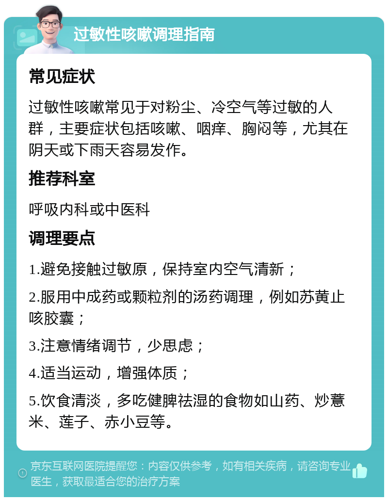 过敏性咳嗽调理指南 常见症状 过敏性咳嗽常见于对粉尘、冷空气等过敏的人群，主要症状包括咳嗽、咽痒、胸闷等，尤其在阴天或下雨天容易发作。 推荐科室 呼吸内科或中医科 调理要点 1.避免接触过敏原，保持室内空气清新； 2.服用中成药或颗粒剂的汤药调理，例如苏黄止咳胶囊； 3.注意情绪调节，少思虑； 4.适当运动，增强体质； 5.饮食清淡，多吃健脾祛湿的食物如山药、炒薏米、莲子、赤小豆等。