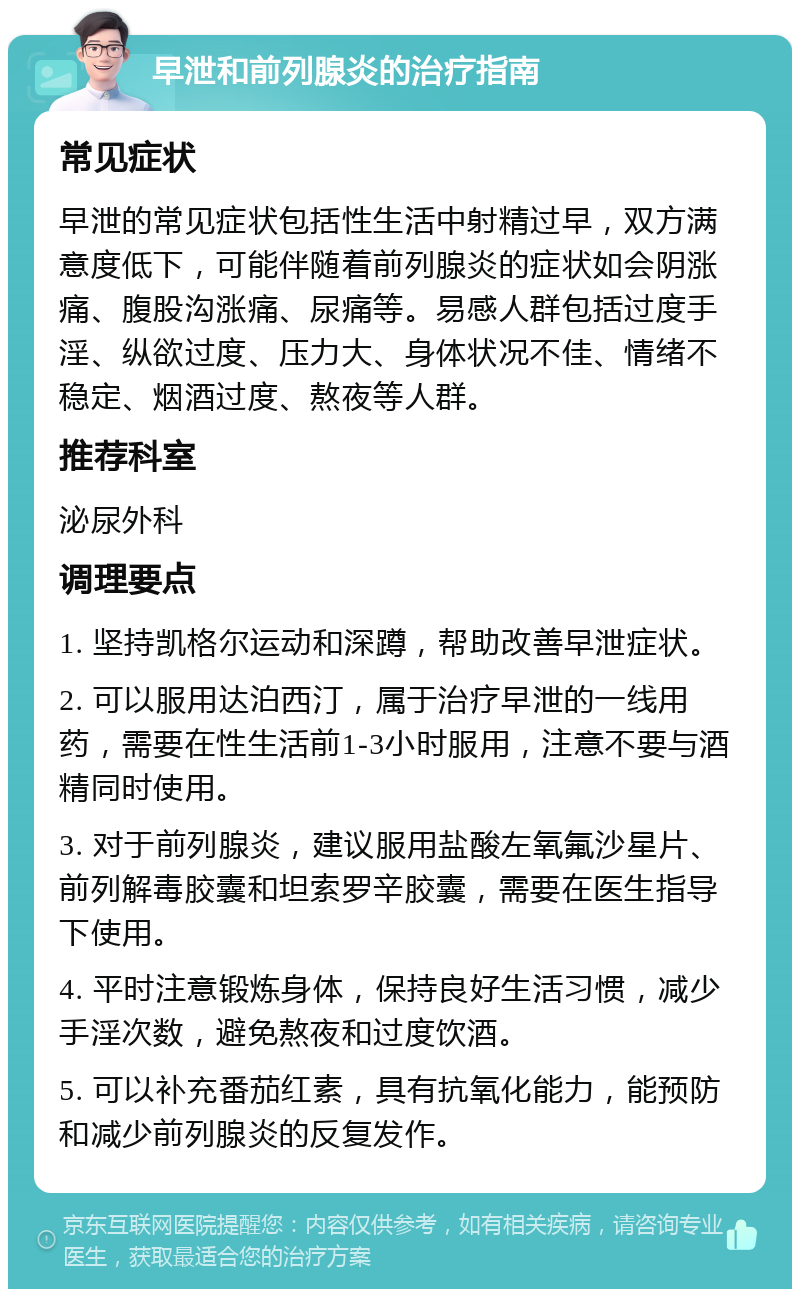 早泄和前列腺炎的治疗指南 常见症状 早泄的常见症状包括性生活中射精过早，双方满意度低下，可能伴随着前列腺炎的症状如会阴涨痛、腹股沟涨痛、尿痛等。易感人群包括过度手淫、纵欲过度、压力大、身体状况不佳、情绪不稳定、烟酒过度、熬夜等人群。 推荐科室 泌尿外科 调理要点 1. 坚持凯格尔运动和深蹲，帮助改善早泄症状。 2. 可以服用达泊西汀，属于治疗早泄的一线用药，需要在性生活前1-3小时服用，注意不要与酒精同时使用。 3. 对于前列腺炎，建议服用盐酸左氧氟沙星片、前列解毒胶囊和坦索罗辛胶囊，需要在医生指导下使用。 4. 平时注意锻炼身体，保持良好生活习惯，减少手淫次数，避免熬夜和过度饮酒。 5. 可以补充番茄红素，具有抗氧化能力，能预防和减少前列腺炎的反复发作。