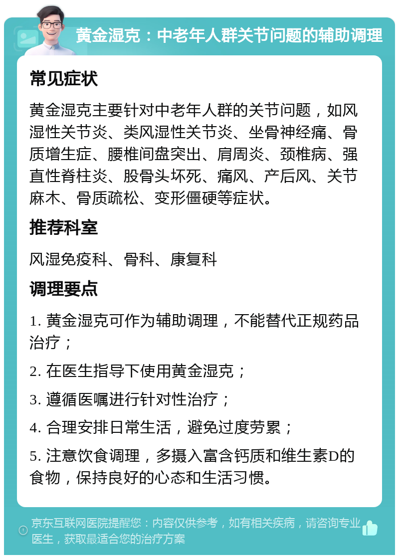 黄金湿克：中老年人群关节问题的辅助调理 常见症状 黄金湿克主要针对中老年人群的关节问题，如风湿性关节炎、类风湿性关节炎、坐骨神经痛、骨质增生症、腰椎间盘突出、肩周炎、颈椎病、强直性脊柱炎、股骨头坏死、痛风、产后风、关节麻木、骨质疏松、变形僵硬等症状。 推荐科室 风湿免疫科、骨科、康复科 调理要点 1. 黄金湿克可作为辅助调理，不能替代正规药品治疗； 2. 在医生指导下使用黄金湿克； 3. 遵循医嘱进行针对性治疗； 4. 合理安排日常生活，避免过度劳累； 5. 注意饮食调理，多摄入富含钙质和维生素D的食物，保持良好的心态和生活习惯。